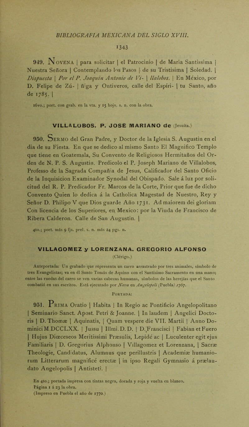 1343 949. N OVENA I para solicitar j el Patrocinio | de Mana Santissima ¡ Nuestra Señora | Contemplando los Pasos | de su Tristísima | Soledad. 1 Dispuesta | Por el P. Joaquín Antonio de Vi- j llalobos. | En México, por D. Felipe de Zú- | ñiga y Ontiveros, calle del Espíri- \ tu Santo, año de 1785. 1 i6vo.; port. con grab. en la vta. y 15 hojs. s. n. con la obra. VILLALOBOS. P. JOSÉ MARIANO de (Jesuíta.) 950. Sermo del Gran Padre, y Doctor de la Iglesia S. Augustin en el dia de su Fiesta. En que se dedico al mismo Santo El Magnifico Templo que tiene en Goatemala, Su Convento de Religiosos Hermitaños del Or- den de N. P. S. Augustin. Predicólo el P. Joseph Mariano de Villalobos, Professo de la Sagrada Compañía de Jesús, Calificador del Santo Oficio de la Inquisición Examinador Synodal del Obispado. Sale á luz por soli- citud del R. P. Predicador Fr. Marcos de la Corte, Prior que fue de dicho Convento Quien lo dedica á la Catholica Magestad de Nuestro, Rey y Señor D. Philipo V que Dios guarde Año 1731. Ad maiorem dei gloriam Con licencia de los Superiores, en México: por la Viuda de Francisco de Ribera Calderón. Calle de San Augustin. \ 4to.; port. más 9 (js. prel. s. n. más 24 pgs. n. VILLAGOMEZ y LORENZANA. GREGORIO ALFONSO (Clérigo.) Anteportada: Un grabado que representa un carro arrastrado por tres animales, símbolo de tres Evangelistas; va en él Santo Tomás de Aquino con el Santísimo Sacramento en una mano; entre las ruedas del carro se ven varias cabezas humanas, símbolos de las herejías que el Santo combatió en sus escritos. Está ejecutado por A'ava en Angelopoli (Puebla) /yóy. Portada: 951. Prima Oratio ¡ Habita 1 In Regio ac Pontificio Angelopolitano I Seminario Sanct. Apost. Petri & Joanne. j In laudem | Angelici Docto- ris 1 D. Thomae ] Aquinatis, | Quam vespere die VII. Martii 1 Anno Do- minici M.DCCLXX. | Jussu | Illmi.D. D. | D.Trancisci | Fabian etFuero I Mujus Dioeceseos Meritissimi Príesulis, Lepidé ac | Luculenter egit ejus Familiaris | D. Gregorius Alplionso | Villagomez et Lorenzana, \ Sacrse Theologie, Candidatus, Alumnus que perillustris | Academiae humanio- rum Litterarum magnificé erectae j in ipso Regali Gymnasio á praelau- dato Angelopolis | Antisteti. | En 4to.; portada impresa con tintas negra, dorada y roja y vuelta en blanco. Página I á 23 la obra. (Impreso en Puebla el año de 1770.)