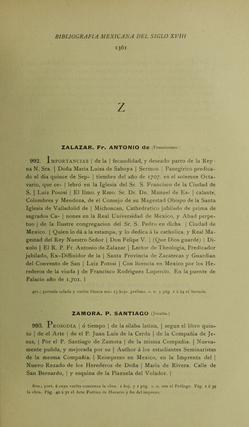 1361 Z ZALAZAR. Fr. ANTONIO de (Franciscano.' ' 992. Importancias | de la | fecundidad, y deseado parto de la Rey- na N. Sra. | Doña María Luisa de Saboya j Sermón | Panegírico predica- do el dia quince de Sep- | tiembre del año de 1707. en el solemne Octa- vario, que ce- | lebró en la Iglesia del Sr. S. Francisco de la Ciudad de S. I Luiz Pocosi I El limo, y Rmo. Sr. Dr. Dn. Manuel de Els- ¡ calante, Colombres y Mendoza, de el Consejo de su Magestad Obispo de la Santa Iglesia de Valladolid de | Michoacan, Cathedratico jubilado de prima de sagrados Ca- | nones en la Real Universidad de México, y Abad perpe- tuo I de la Ilustre congregación del Sr. S. Pedro en dicha | Ciudad de México. I Quien lo dá a la estampa, y lo dedica á la catholica, y Real Ma- gestad del Rey Nuestro Señor | Don Felipe V. j (Que Dios guardej [ Di- xolo I El R. P. Fr. Antonio de Zalazar j Lector de Theologia, Predicador jubilado, Ex-Diffinidor de la \ Santa Provincia de Zacatecas y Guardian del Convento de San | Luiz Potosí | Con licencia en México por los He- rederos de la viuda j de Francisco Rodríguez Lupercio. En la puente de Palacio año de 1,701. 1 4to.; portada orlada y vuelta blanca más 13 hojs. prelims. s. n. y pág. i á 24 el .Sermón. ZAMORA. P. SANTIAGO (Jesuíta.) 993. Prosodia | ó tiempo ] de la silaba latina, | según el libro quin- to I de el Arte | de el P. Juan Luis de la Cerda ( de la Compañía de Je- sús, I Por el P. Santiago de Zamora \ de la misma Compañía. | Nueva- mente pulida, y mejorada por su | Author á los estudiantes Seminaristas de la mesma Compañía, j Reimpreso en México, en la Imprenta del | Nuevo Rezado de los Herederos de Doña | María de Rivera. Calle de San Bernardo, | y esquina de la Plazuela del Volador. | 8vo.; port. á cuya vuelta comienza la obra, i boj. y i pág. s. n. con el Prólogo. Pág. 1 á 39 la obra. Pág. 40 á 51 el Arte Poético de Horacio y fin del impreso.