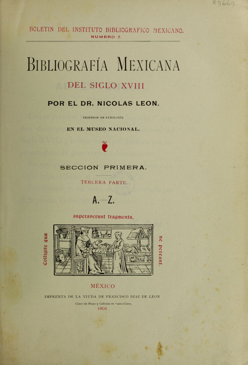tloUígíte qiuc BOLETIN DEL INSTITUTO BIBLIOGRAFICO MEXICANO. Bibliografía Mexicana DEL SIGLO XVIII PROFESOR DE ETNOLOGÍA EN EL MUSEO NACIONAL. i SEOOION PRIMERA. TERCERA PARTE. A.-Z. superaverunt fragmenta, c; rj MÉXICO IMPRENTA DE LA VIUDA DE FRANCISCO DIAZ DE LEON k Cinco de Mayo y Callejón de Santa Clara. 1906