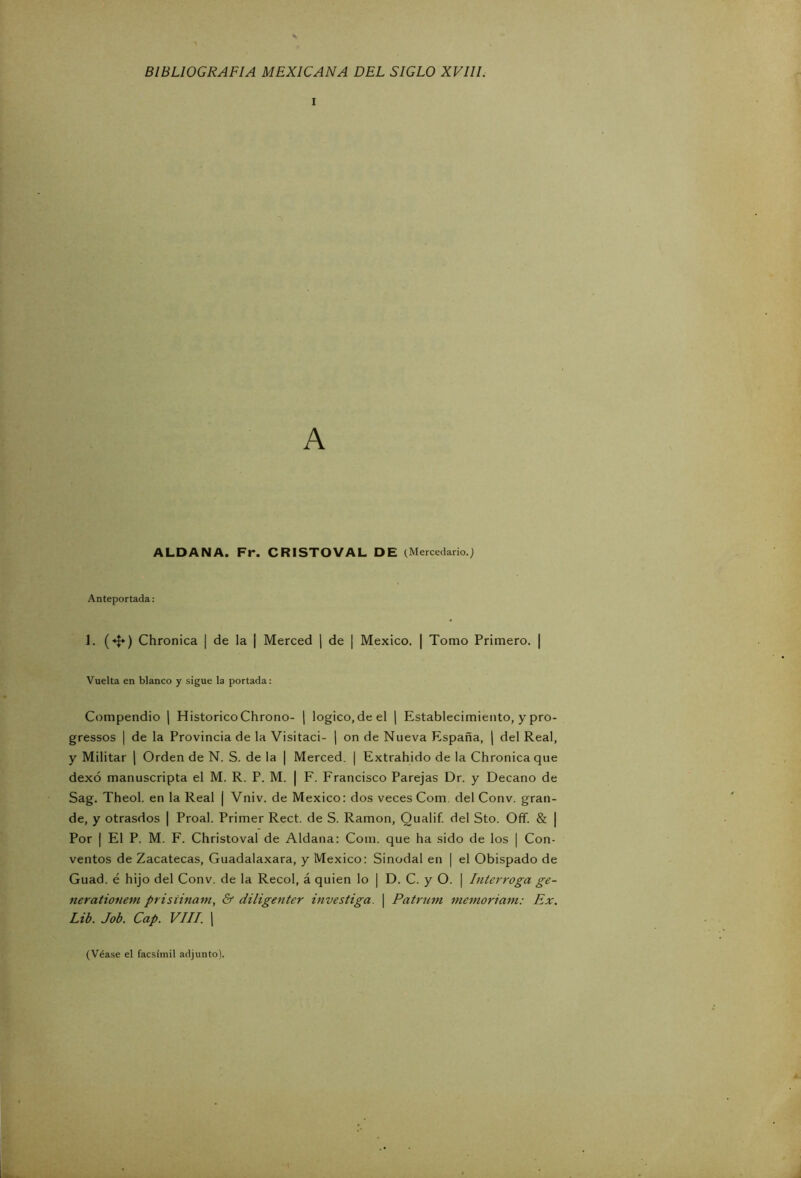 i A ALDA NA. Fr. CRISTO VAL DE (Mercedario.j Anteportada: J. («I*) Chronica ¡ de la [ Merced | de ¡ México. | Tomo Primero. | Vuelta en blanco y sigue la portada: Compendio | HistóricoChrono- | logico.de el | Establecimiento, y pro- gressos | de la Provincia de la Visitaci- | on de Nueva España, | del Real, y Militar | Orden de N. S. de la | Merced. | Extrahido de la Chronica que dexó manuscripta el M. R. P. M. | F. Francisco Parejas Dr. y Decano de Sag. Theol. en la Real | Vniv. de México: dos veces Com del Conv. gran- de, y otrasdos | Proal. Primer Rect. de S. Ramón, Qualif. del Sto. Off. & | Por | El P. M. F. Christoval de Aldana: Com. que ha sido de los | Con- ventos de Zacatecas, Guadalaxara, y México: Sinodal en | el Obispado de Guad. é hijo del Conv. de la Recol, á quien lo | D. C. y O. | Interroga ge- nerationem prisiinam, & diligenter investiga. | Patrum memoriam: Ex. Lib. Job. Cap. VIII. | (Véase el facsímil adjunto).