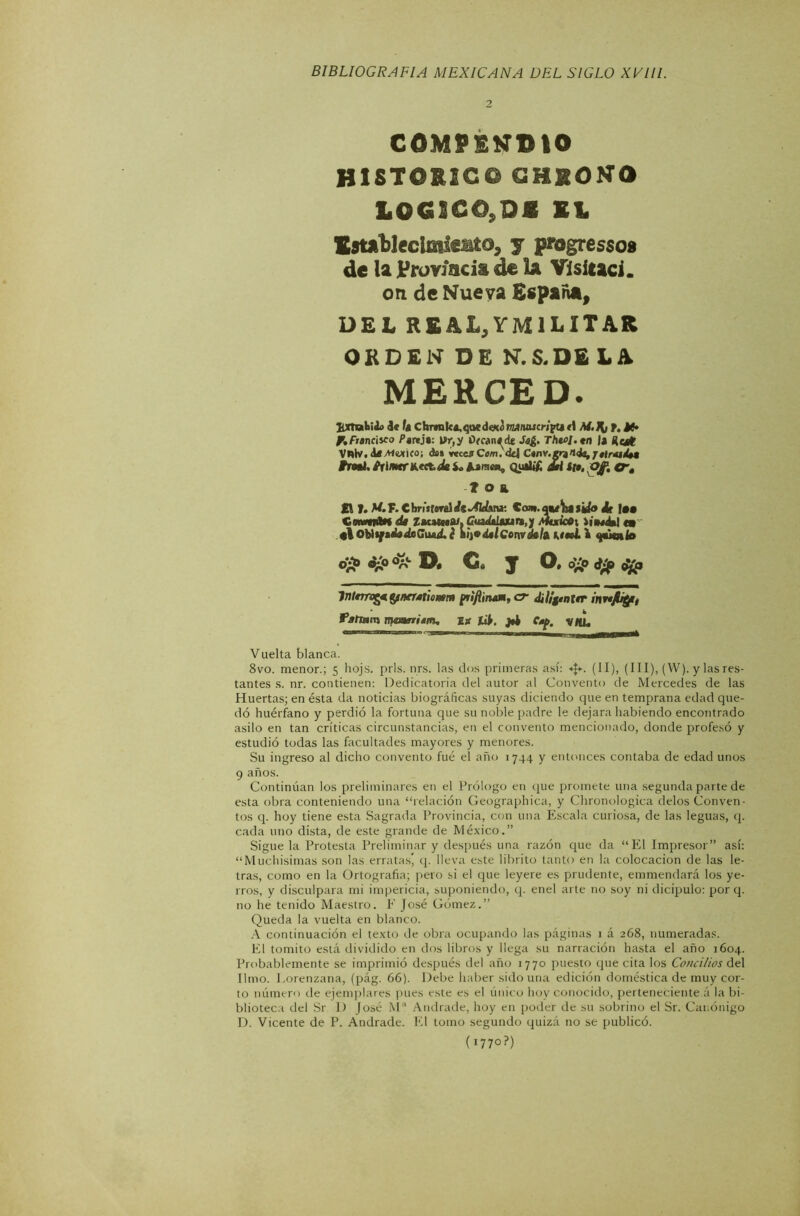 2 COMPENDIO HISTOEÍS© CHXONO LOGSCO,D£ El. Esuitlectoleaío, y progresso» de la Provincia de la Visitad, on de Nueva España, DEL REAL, YM1 LITAR ORDEN DE N.S.DE LA MERCED. HXTubiA> d<fACbrraka>qaedeN¿nMntucWpur1 M.J{¡ t, Jí» y,Francisco Pareja: \ír,y Otcan^de ThtoJ.tn I» Huí VWlv.díXwKo; das veces Com.'dd Ctnv.grznds, /nr*í/aa Frmi. ^rimrntttJe i* As raen, qualtf Jal tta. ofi tré 1 o a £1 T. M.F. C brúfíral «fe ^4ld\n¿- Ccw». aa/^a |¿¿» ¿ d« ZacatNA/. GuadalMtan,} Ammícói Wim4»1 tm tlOtotfaéadsGiwLé Vi^dalGomdakUa¿l <pkak> o£> 0-0 o%e C# y O, d¿0 (t¿p Internet fyneratunsm priflinaM, cr diligtnírr inrtjfyi, fahmtn marriam, Eg lib. j4 Cap. V/íL Vuelta blanca. 8vo. menor.; 5 hojs. prls. nrs. las dos primeras así: «$*. (II), (III), (YV). y las res- tantes s. nr. contienen: Dedicatoria del autor al Convento de Mercedes de las Huertas; en ésta da noticias biográficas suyas diciendo que en temprana edad que- dó huérfano y perdió la fortuna que su noble padre le dejara habiendo encontrado asilo en tan críticas circunstancias, en el convento mencionado, donde profesó y estudió todas las facultades mayores y menores. Su ingreso al dicho convento fué el año 1744 y entonces contaba de edad unos 9 años. Continúan los preliminares en el Prólogo en que promete una segunda parte de esta obra conteniendo una “relación Geographica, y Chronologica délos Conven- tos q. hoy tiene esta Sagrada Provincia, con una Escala curiosa, de las leguas, q. cada uno dista, de este grande de México.” Sigue la Protesta Preliminar y después una razón que da “El Impresor” así: “Muchísimas son las erratas* q. lleva este librito tanto en la colocación de las le- tras, como en la Ortografía; pero si el que leyere es prudente, emmendará los ye- rros, y disculpara mi impericia, suponiendo, q. enel arte no soy ni dicipulo: por q. no he tenido Maestro. E José Gómez.” Queda la vuelta en blanco. A continuación el texto de obra ocupando las páginas 1 á 268, numeradas. El tomito está dividido en dos libros y llega su narración hasta el año 1604. Probablemente se imprimió después del año 1770 puesto que cita los Concilios del limo. I.orenzana, (pág. 66). Debe haber sido una edición doméstica de muy cor- to número de ejemplares pues este es el único hoy conocido, perteneciente á la bi- blioteca del Sr D José M Andrade, hoy en poder de su sobrino el Sr. Canónigo D. Vicente de P. Andrade. El tomo segundo quizá no se publicó. (i77o?)