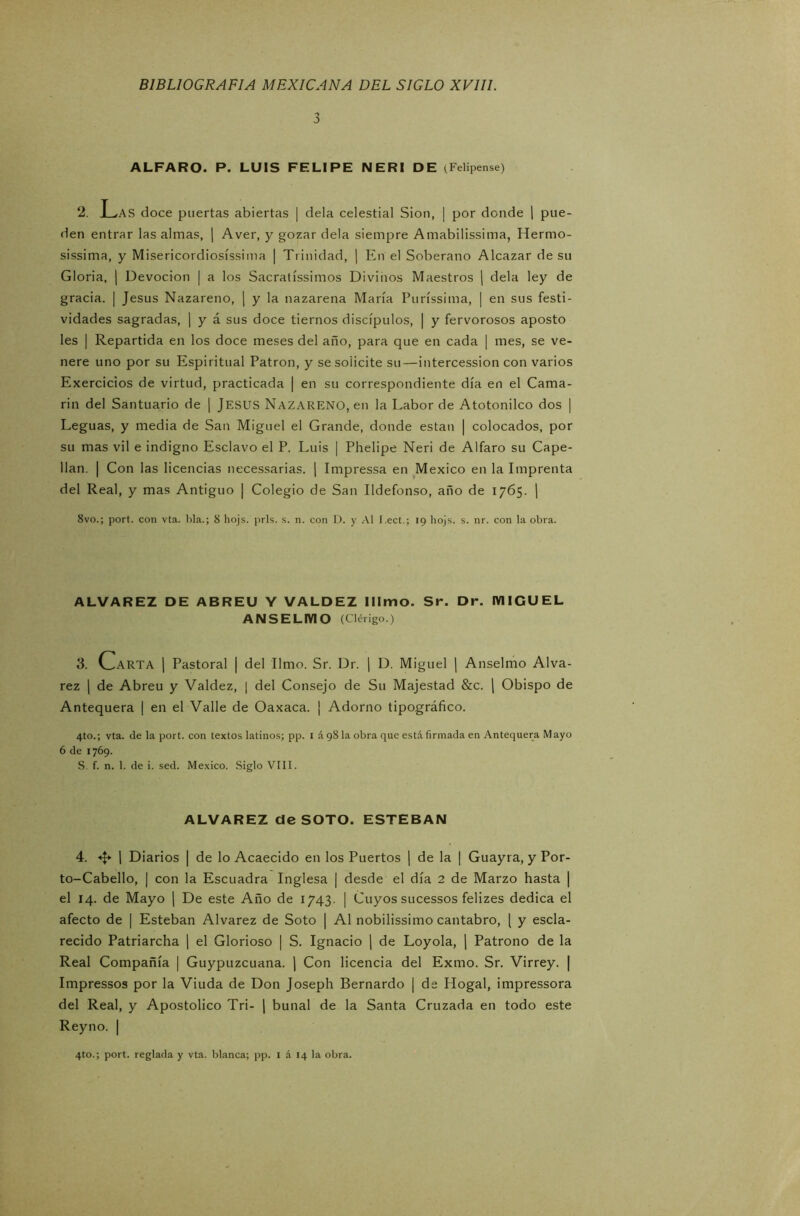 3 ALFARO. P. LUIS FELIPE NERI DE (Felipense) ‘2. Las doce puertas abiertas | déla celestial Sion, | por donde | pue- den entrar las almas, | Aver, y gozar déla siempre Amabilissima, Hermo- sissima, y Misericordiosíssima | Trinidad, | En el Soberano Alcázar de su Gloria, | Devoción | a los Sacratíssimos Divinos Maestros | déla ley de gracia. | Jesús Nazareno, | y la nazarena María Puríssima, | en sus festi- vidades sagradas, | y á sus doce tiernos discípulos, | y fervorosos aposto les | Repartida en los doce meses del año, para que en cada | mes, se ve- nere uno por su Espiritual Patrón, y se solicite su—intercession con varios Exercicios de virtud, practicada | en su correspondiente día en el Cama- rín del Santuario de | JESUS NAZARENO, en la Labor de Atotonilco dos | Leguas, y media de San Miguel el Grande, donde están | colocados, por su mas vil e indigno Esclavo el P. Luis | Phelipe Neri de Alfaro su Cape- llán. | Con las licencias necessarias. | Impressa en México en la Imprenta del Real, y mas Antiguo | Colegio de San Ildefonso, año de 1765. \ 8vo.; port. con vta. lila.; 8 hojs. prls. s. n. con 1). y Al í.ect.; 19 liojs. s. nr. con la obra. ALVAREZ DE ABREU Y VALDEZ lllmo. Sr. Dr. IVIIGUEL ANSELMO (Clérigo.) 3. Carta I Pastoral | del limo. Sr. Dr. ¡ D. Miguel | Anselmo Alva- rez | de Abreu y Valdez, | del Consejo de Su Majestad &c. | Obispo de Antequera | en el Valle de Oaxaca. ¡ Adorno tipográfico. 4to.; vta. de la port. con textos latinos; pp. I á 98 la obra que está firmada en Antequera Mayo 6 de 1769. S. f. n. 1. de i. sed. México. Siglo VIII. ALVAREZ de SOTO. ESTEBAN 4. «f* | Diarios | de lo Acaecido en los Puertos | de la | Guayra, y Por- to-Cabello, | con la Escuadra Inglesa | desde el día 2 de Marzo hasta | el 14. de Mayo | De este Año de 1743. | Cuyos sucessos felizes dedica el afecto de | Esteban Alvarez de Soto | Al nobilissimo cántabro, { y escla- recido Patriarcha | el Glorioso | S. Ignacio | de Loyola, | Patrono de la Real Compañía | Guypuzcuana. ] Con licencia del Exmo. Sr. Virrey. | Impressos por la Viuda de Don Joseph Bernardo | de Hogal, impressora del Real, y Apostólico Tri- | bunal de la Santa Cruzada en todo este Reyno. |