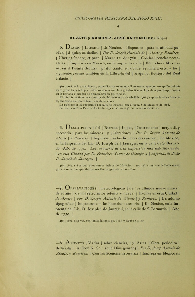 4 ALZATE y RAMIREZ. JOSÉ ANTONIO de t Clérigo.) 5. Diario | Literario | de México. | Dispuesto | para la utilidad pu- blica, | á quien se dedica. | Por D. Joseph Antonio de \ Alzate y Ramírez. | Ubertas fcedere, et pace. | Marzo 12. de 1768. | Con las licencias neces- sarias. | Impresso en México, en la imprenta de la | Bibliotheca Mexica- na, en el Puente del Es- | piritu Santo, en donde se hallará este, y los | siguientes; como también en la Librería del | Arquillo, frontero del Real Palacio. | 4to.; port. orí. y vta. blanc.; se publicaron solamente 8 números, que con excepción del nú- mero 3 que tiene 6 hojas, todos los demás son de á 4, todos tienen el pie de imprenta que consta en la portada y carecen de numeración en las páginas. El núm. 6 contiene una descripción del terremoto de Abril de 1768 y expone la causa física de él, chocando así con el fanatismo de su época. La publicación se suspendió por falta de lectores, con el núm. 8 de Mayo io de 1768. Se reimprimió en Puebla el año de 1831 en el tomo 4? de las obras de Alzate. -—G. ESCRIPCION | del | Barreno | Ingles, | Instrumento | muy útil, y necesario | para los mineros | y | labradores. | Por D. Joseph Antonio de Alzate | y Ramírez. | Impressa con las licencias necesarias | En México, en la Imprenta del Lie. D. Joseph de | Jauregui, en la callé de S. Bernar- do. Año de 1770. | Los caracteres de esta impression han sido fabricados | en esta Ciudad por D. Francisco Xavier de Ocampo, a | expensas de dicho D. Joseph de Jauregui. | 4to.; port. y á su vta. unos versos latinos de Horacio; 1 hoj. prl. s. nr. con la Dedicatoria; pp. 1 á 10 la obra que ilustra una lámina grabada sobre cobre. —7. Observaciones | meteorológicas | de los últimos nueve meses | de el año | de mil setecientos setenta y nueve. | Hechas en esta Ciudad | de México | Por D. Joseph Antonio de Alzate \ y Ramírez. | Un adorno tipográfico | Impressas con las licencias necesarias | En México, en la Im- prenta del Lie. D. Joseph '| de Jauregui, en la calle de S. Bernardo. | Año de 1770. | 4to.; port. á su vta. con textos latinos; pp. 1 á 5 y siguen 9 s. nr. —8. A.SUNTOS | Varios | sobre ciencias, | y Artes. | Obra periódica | dedicada | Al Rey N. Sr. | (que Dios guarde) | Por D. Josef Antonio de Alzate, y Ramírez. | Con las licencias necesarias | Impresa en México en