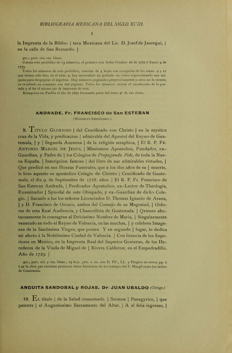 5 la Imprenta de la Biblio- | teca Mexicana del Lie. D. Josefde Jauregui, | en la calle de San Bernardo. | 4to.; port. con vta. blanc. Consta este periódico de >3 números, el primero con feclia Octubre 26 de 1772 á Enero 4 de 1773- Todos los números de este periódico, constan de 4 hojas con excepción de los núms. 9 y 12 que tienen sólo dos; en el núm. 9, hay intercalado un grabado en cobre representando una má- quina para despepitar el algodón. Hay números paginados progresivamente y otros no la tienen; su resultado en conjunto son 100 páginas. Todos los números tienen el encabezado de la por- tada y al fin el mismo pie de imprenta de esta. Reimpreso en Puebla el año de 1831 formando parte del tomo 4'.’ de sus obras. ANDRADE. Fr. FRANCISCO de San ESTEBAN (Misionero franciscano.) 9. Titulo Glorioso I del Crucificado con Christo | en la mystica cruz de la Vida, y predicación | admirable del Apóstol del Reyno de Gua- temala, | y | Segunda Azuzena | de la religión seraphica, | El R. P. Fr. Antonio Margil de Jesús, | Missionero Apostólico, Fundador, ex- Guardian, y Padre de | los Colegios de Propaganda Fide, de toda la Nue- va España. | Inscripción famosa | del libro de sus admirables virtudes, | Que predicó en sus Honras Funerales, que a los dos años de su | muerte, le hizo aqueste su apostólico Colegio de Christo j Crucificado de Guate- mala, el dia 9. de Septiembre de 1728. años. ¡ El R. P. Fr. P'rancisco de San Estevan Andrade, | Predicador Apostólico, ex-Lector de Theologia, Examinador | Synodal de este Obispado, y ex-Guardian de dicho Cole- gio. | Sacanlo a luz los señores Licenciados D. Thomas Ignacio de Arana, | y D. Francisco de Orozco, ambos del Consejo de su Magestad, ¡ Oido- res de esta Real Audiencia, y Chancelliria de Guatemala. | Qvienes afec- tuosamente lo consagran al Dvlcissimo Nombre de María, | Singularmente venerado en todo el Reyno de Valencia, en las muchas, | y celebres Imáge- nes de la Santissima Virgen, que possee. Y en segundo | lugar, lo dedica mi afecto á la Nobilissimo Ciudad de Valencia. | Con licencia de los Supe- riores en México, en la Imprenta Real del Superior Govierno, de los He- rederos de la Viuda de Miguel de | Rivera Calderón; en el Empedradillo. Año de 1729. | 4to.; port. orí. y vta. blanc.; 15 hojs. prls. s. nr. con D. PP., LL. y Elogios en verso; pp. 1 á 42 la obra que contiene preciosos datos históricos de los trabajos del P. Margil entre los indios de Guatemala. ANGUITA SANDOBALy ROJAS. Dr. JUAN UBALDO (Clérigo.) 10. El titulo | de la Salud consumado. | Sermón | Panegyrico, | que patente | el Augustissimo Sacramento del Altar. | A el feliz ingresso, |