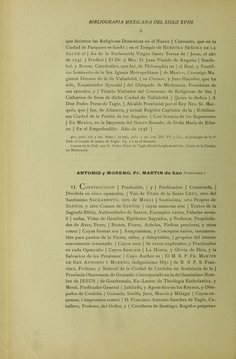 6 que hicieron las Religiosas Dominicas en el Nuevo | Convento, que en la Ciudad de Pasquaro se fundó | en el Templo de NUESTRA SEÑORA DE LA SALUD el | dia de la Ksclarecida Virgen Santa Teresa de | Jesús, el año de 1747. | Predicó | El Dr. y Mro D. Juan Vbaldo de Anguita | Sando- bal, y Roxas, Catedrático, que fue, de Philosophia en | el Real, y Pontifi- cio Seminario de la Sta. Iglesia Metropolitana | de México, Canónigo Ma gistral Decano de la de Valladolid, | su Clavero, y Juez Hacedor, que ha sido, Examinador Synodal | del Obispado de Michoacan, Presidente de sus synodos, y | Vicario Visitador del Convento de Religiosas de Sta. | Catharina de Sena de dicha Ciudad de Valladolid. | Quien lo dedica | A Don Pedro Perez de Tagle, | Alcalde Provincial por el Rey Nro. Sr. Mar- qués, que | fue, de Altamira, y actual Regidor Capitular de la | Nobilissi- tna Ciudad de la Puebla de los Angeles. | Con licencia de los Superiores: | En México, en la Imprenta del Nuevo Rezado, de Doña Maria de Ribe- ra: | En el Empedradillo. Año de 1748. | 4to.; port. orí. y vta. blanc.; 15 hojs. prls. s. nr. con DD. PP, y LL., al principio de la 1? Decl. el escudo de armas de Tagle. Pp. 1 á 24 el Sermón. Consta en la Ded. que D. Pedro Pérez de Tagle fabricó la iglesia del Sto. Cristo de la Piedad, en Michoacán. ANTONIO y MORENO. Fr. MARTIN de San (Franciscano.) II. CONSTRUCCION | Predicable, | y | Predicación | Construida, | Dividida en cinco opúsculos, | Vno de Titulo de la Santa CRUZ, otro del Santissimo Sacramento, otro de María | Santissima, otro Proprio de SANTOS, y otro Común de Santos: I cuyas materias son: | Textos de la Sagrada Biblia, Authoridades de Santos, Exemplos varios, Fábulas mora- li | zadas, Vidas de Gentiles, Epithetos Sagrados, y Profanos, Propieda- des de Aves, Pezes, | Brutos, Flores, Arboles, Piedras preciosas, y otras cosas: | Cuyas formas son | Anagrammas, y Conceptos varios, innumera- bles para puntos de la Fiesta, vtiles, y deleytables, | proprios del intento nuevamente inventado. ( Cuyos vsos | Se verán explicados, y Practicados en cada Opúsculo: | Cuyos fines son | La Honra, y Gloria de Dios, y la Salvación de los Próximos: | Cuyo Author es | El M. R. P. Fr. MARTIN de San Antonio y Moreno, indignissimo Hijo | de N. S P. S. Fran- cisco, Professo, y Natural de la Ciudad de Córdoba en Andalucía de la | Provincia Observante de Granada: é incorporado en la del Santissimo Nom bre de JESUS | de Goathemala, Ex-Lector de Theologia Escholastica, y Moral, Predicador General | Jubilado, y Apostólico en los Reynos, y Obis- pados de Córdoba | Granada, Sevilla, Jaén, Murcia y Málaga: | Cuyas ex- pensas, é impression costeó | D. Francisco Antonio Sánchez de Tagle, Ca- ballero, Professo, del Orden, y | Cavalleria de Santiago, Regidor perpetuo