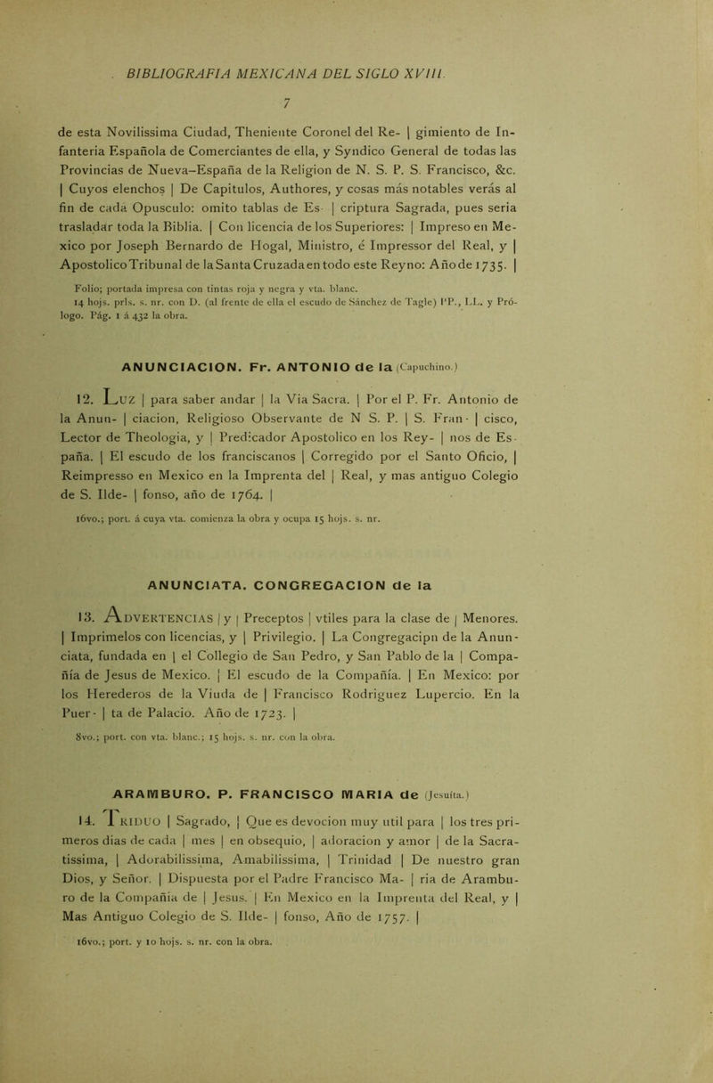 7 de esta Novilissima Ciudad, Theniente Coronel del Re- | güiliento de In- fantería Española de Comerciantes de ella, y Syndico General de todas las Provincias de Nueva-España de la Religión de N. S. P. S. Francisco, &c. | Cuyos elenchos | De Capítulos, Authores, y cosas más notables verás al fin de cada Opúsculo: omito tablas de Es | criptura Sagrada, pues seria trasladar toda la Biblia. | Con licencia de los Superiores: | Impreso en Mé- xico por Joseph Bernardo de Hogal, Ministro, é Impressor del Real, y | Apostólico Tribu nal de la Santa Cruzada en todo este Rey no: A ño de 1735. | Folio; portada impresa con tintas roja y negra y vta. blanc. 14 hojs. prls. s. nr. con D. (al frente de ella el escudo de Sánchez de Tagle) l’P., LL. y Pró- logo. Pág. 1 á 432 la obra. ANUNCIACION. Fr. ANTONIO de la (Capuchino.) 12. Luz | para saber andar | la Via Sacra. | Por el P. Fr. Antonio de la Anun- | dación, Religioso Observante de N S. P. | S. Eran - | cisco, Lector de Theologia, y I Predicador Apostólico en los Rey- | nos de Es- paña. | El escudo de los franciscanos | Corregido por el Santo Oficio, | Reimpresso en México en la Imprenta del | Real, y mas antiguo Colegio de S. Ilde- | fonso, año de 1764. | ióvo.; port. á cuya vta. comienza la obra y ocupa 15 hojs. s. nr. ANUNCIATA. CONGREGACION de la 13. A.DVERTENCIAS I y | Preceptos | vtiles para la clase de j Menores. | Imprímelos con licencias, y | Privilegio. | La Congregacipn de la Anun - data, fundada en | el Collegio de San Pedro, y San Pablo de la | Compa- ñía de Jesús de México. ¡ El escudo de la Compañía. | En México: por los Herederos de la Viuda de | Francisco Rodríguez Lupercio. En la Puer- | ta de Palacio. Año de 1723. | 8vo.; port. con vta. blanc.; 15 hojs. s. nr. con la obra. AR AM BURO. P. FRANCISCO MARIA de (Jesuíta.) 14. I RIDUO | Sagrado, ¡ Que es devoción muy útil para | los tres pri- meros dias de cada | mes | en obsequio, | adoración y amor | de la Sacra- tísima, | Adorabilísima, Amabilísima, | Trinidad | De nuestro gran Dios, y Señor. | Dispuesta por el Padre Francisco Ma- | ria de Aratnbu- ro de la Compañía de j Jesús. | En México en la Imprenta del Real, y | Mas Antiguo Colegio de S. Ilde- | fonso, Año de 1757. | ióvo.; port. y 10 hojs. s. nr. con la obra.