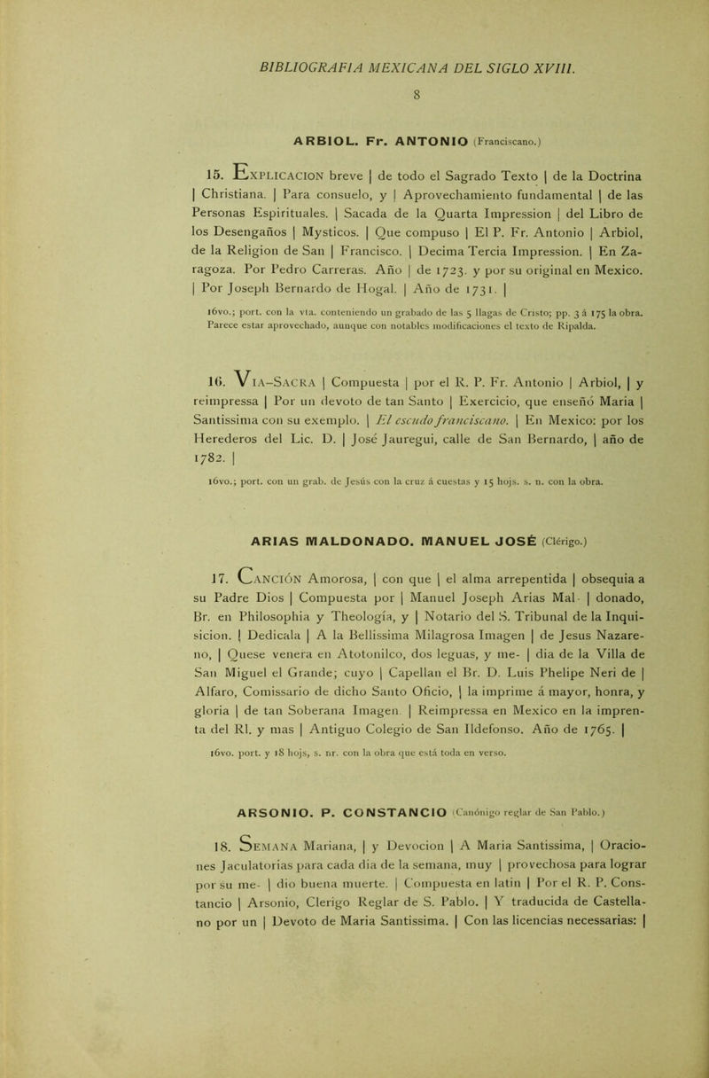 8 ARBIOL. Fr. ANTONIO (Franciscano.) 15. Explicación breve | de todo el Sagrado Texto | de la Doctrina | Christiana. | Para consuelo, y | Aprovechamiento fundamental \ de las Personas Espirituales. | Sacada de la Quarta Impression | del Libro de los Desengaños | Mysticos. | Que compuso | El P. Fr. Antonio | Arbiol, de la Religión de San | Francisco. | Decima Tercia Impression. | En Za- ragoza. Por Pedro Carreras. Año | de 1723. y por su original en México. | Por Josepli Bernardo de Hogal. | Año de 1731. | i6vo.; port. con la vta. conteniendo un grabado de las 5 llagas de Cristo; pp. 3 á 175 la obra. Parece estar aprovechado, aunque con notables modificaciones el texto de Ripalda. 10. Vía-Sacra | Compuesta | por el R. P. Fr. Antonio | Arbiol, | y reimpressa | Por un devoto de tan Santo | Exercicio, que enseñó María | Santissima con su exemplo. | El escudo franciscano. | En México: por los Herederos del Lie. D. | José Jauregui, calle de San Bernardo, | año de 1782. | lóvo.; port. con un grab. de Jesús con la cruz á cuestas y 15 hojs. s. n. con la obra. ARIAS MALDONADO. MANUEL JOSÉ (Clérigo.) 17. Canción Amorosa, | con que ( el alma arrepentida | obsequia a su Padre Dios | Compuesta por | Manuel Joseph Arias Mal- | donado, Br. en Philosophia y Theología, y | Notario del S. Tribunal de la Inqui- sición. \ Dedícala | A la Bellissima Milagrosa Imagen | de Jesús Nazare- ii°, | Quese venera en Atotonilco, dos leguas, y me- | dia de la Villa de San Miguel el Grande; cuyo | Capellán el Br. D. Luis Phelipe Neri de | Alfaro, Comissario de dicho Santo Oficio, ) la imprime á mayor, honra, y gloria | de tan Soberana Imagen. | Reimpressa en México en la impren- ta del Rl. y mas | Antiguo Colegio de San Ildefonso. Año de 1765. | lóvo. port. y )8 hojs, s. nr. con la obra que está toda en verso. ARSONIO. P. CONSTANCIO Canónigo reglar de San Pablo.) 18. Semana Mariana, | y Devoción | A Maria Santissima, | Oracio- nes Jaculatorias para cada dia de la semana, muy | provechosa para lograr por su me- | dio buena muerte. | Compuesta en latin | Por el R. P. Cons- tancio | Arsonio, Clérigo Reglar de S. Pablo. | Y traducida de Castella- no por un | Devoto de Maria Santissima. | Con las licencias necessarias: |