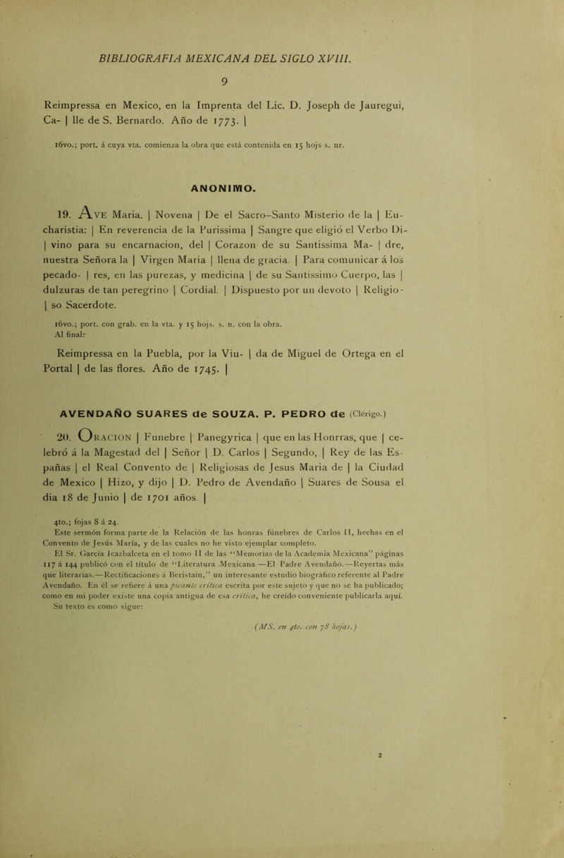 9 Reimpressa en México, en la Imprenta del Lie. D. Joseph de Jauregui, Ca- | lie de S. Bernardo. Año de 1773. | ióvo.; port. á cuya vta. comienza la obra que está contenida en 15 hojs s. nr. ANONIMO. 19. A.VE Maria. | Novena | De el Sacro-Santo Misterio de la | Eu- charistia: | En reverencia de la Purissima | Sangre que eligió el Verbo Di- | vino para su encarnación, del | Corazón de su Santissima Ma- | dre, nuestra Señora la | Virgen Maria | llena de gracia. | Para comunicar á los pecado- | res, en las purezas, y medicina | de su Santissimo Cuerpo, las | dulzuras de tan peregrino | Cordial. | Dispuesto por un devoto | Religio- | so Sacerdote. ióvo.; port. con grab. en la vta. y 15 hojs. s. n. con la obra. Al finalr Reimpressa en la Puebla, por la Viu- | da de Miguel de Ortega en el Portal | de las flores. Año de 1745. | AVENDAÑO SUARES de SOUZA. P. PEDRO de (Clérigo.) 20. Oración | Fúnebre | Panegyrica | que en las Honrras, que j ce- lebró á la Magestad del | Señor | D. Carlos | Segundo, | Rey de las Es- pañas | el Real Convento de | Religiosas de Jesús Maria de | la Ciudad de México | Hizo, y dijo | D. Pedro de Avendaño | Suares de Sousa el dia 18 de Junio | de 1701 años. | 4to.; fojas 8 á 24. Este sermón forma parte de la Relación de las honras fúnebres de Carlos II, hechas en el Convento de Jesús María, y de las cuales no he visto ejemplar completo. El Sr. García icazbalceta en el tomo II de las “Memorias déla Academia Mexicana” páginas 117 á 144 publicó con el título de “Literatura Mexicana—El Padre Avendaño. — Reyertas más que literarias. — Rectificaciones á Beristain,” un interesante estudio biográfico referente al Padre Avendaño. En él se refiere á una picante critica escrita por este sujeto y que no se ha publicado; como en mi poder existe una copia antigua de esa crítica, he creído conveniente publicarla aquí. Su texto es como sigue: . (AfS. en pto. con y8 hojas.) 2