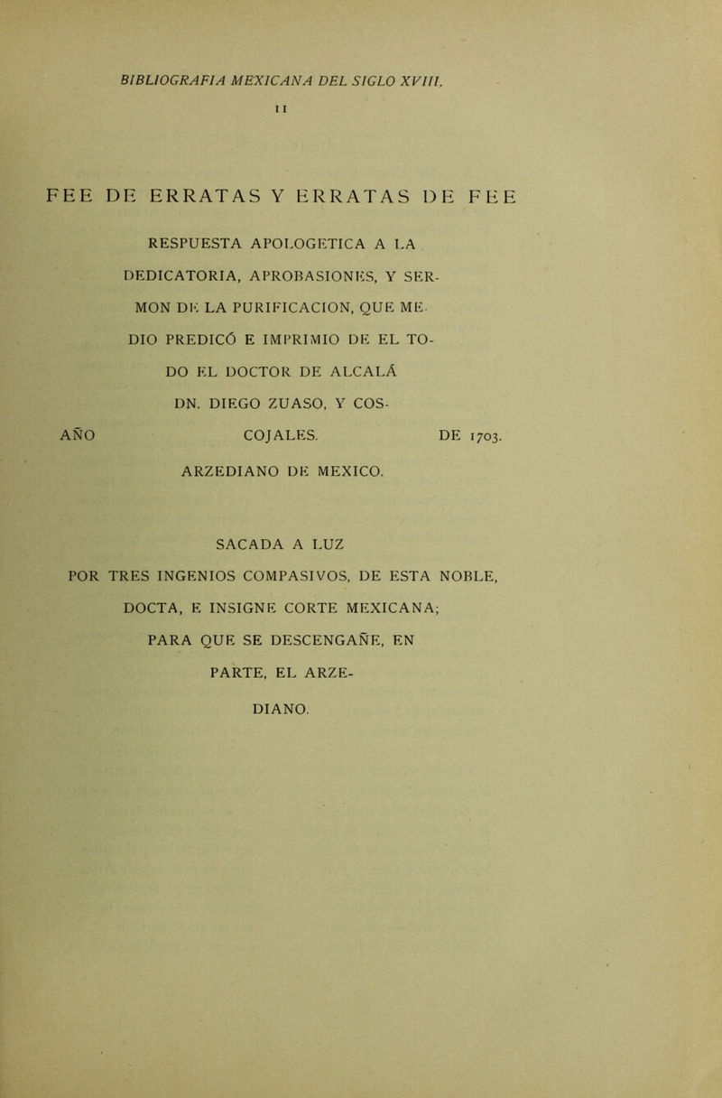 11 FEE DE ERRATAS Y ERRATAS DE FEE RESPUESTA APOLOGETICA A LA DEDICATORIA, APROBASIONES, Y SER- MON DE LA PURIFICACION, QUE ME- DIO PREDICÓ E IMPRIMIO DE EL TO- DO EL DOCTOR DE ALCALÁ DN. DIEGO ZUASO, Y COS- AÑO COJALES. DE 1703. ARZEDIANO DE MEXICO. SACADA A LUZ POR TRES INGENIOS COMPASIVOS, DE ESTA NOBLE, DOCTA, E INSIGNE CORTE MEXICANA; PARA QUE SE DESCENGAÑE, EN PARTE, EL ARZE- DIANO.