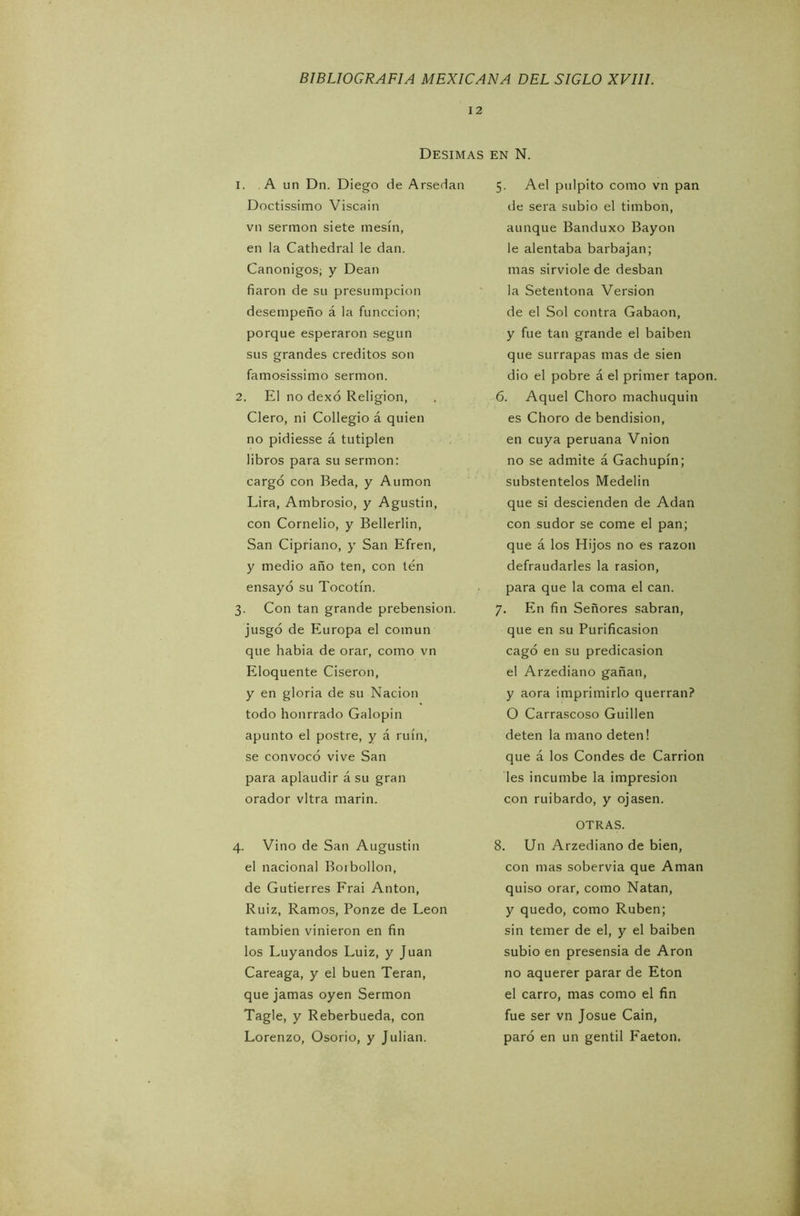 12 Desimas en N. 1. A un Dn. Diego de Arsedan Doctissimo Viscain vn sermón siete tnesín, en la Cathedral le dan. Canónigos; y Dean fiaron de su presumpcion desempeño á la funccion; porque esperaron según sus grandes créditos son famosissimo sermón. 2. El no dexó Religión, Clero, ni Collegio á quien no pidiesse á tutiplén libros para su sermón: cargó con Beda, y Auraon Lira, Ambrosio, y Agustin, con Cornelio, y Bellerlin, San Cipriano, y San Efren, y medio año ten, con ten ensayó su Tocotín. 3. Con tan grande prehensión, jusgó de Europa el común que habia de orar, como vn Eloquente Ciseron, y en gloria de su Nación todo honrrado Galopín apunto el postre, y á ruin, se convocó vive San para aplaudir á su gran orador vltra marin. 4. Vino de San Augustin el nacional Borbollón, de Gutierres Frai Antón, Ruiz, Ramos, Ponze de León también vinieron en fin los Luyandos Luiz, y Juan Careaga, y el buen Teran, que jamas oyen Sermón Tagle, y Reberbueda, con Lorenzo, Osorio, y Julián. 5. Ael pulpito como vn pan de sera subió el timbón, aunque Banduxo Bayon le alentaba barbajan; mas sirvióle de desban la Setentona Versión de el Sol contra Gabaon, y fue tan grande el baiben que surrapas mas de sien dio el pobre á el primer tapón. 6. Aquel Choro machuquin es Choro de bendision, en cuya peruana Vnion no se admite á Gachupín; substentelos Medelin que si descienden de Adan con sudor se come el pan; que á los Hijos no es razón defraudarles la rasión, para que la coma el can. 7. En fin Señores sabran, que en su Purificasion cagó en su predicasion el Arzediano gañan, y aora imprimirlo querrán? O Carrascoso Guillen deten la mano deten! que á los Condes de Carrion les incumbe la impresión con ruibardo, y ojasen. OTRAS. 8. U11 Arzediano de bien, con mas sobervia que Aman quiso orar, como Natan, y quedo, como Rubén; sin temer de el, y el baiben subió en presensia de Aron no aquerer parar de Eton el carro, mas como el fin fue ser vn Josué Cain, paró en un gentil Faetón.