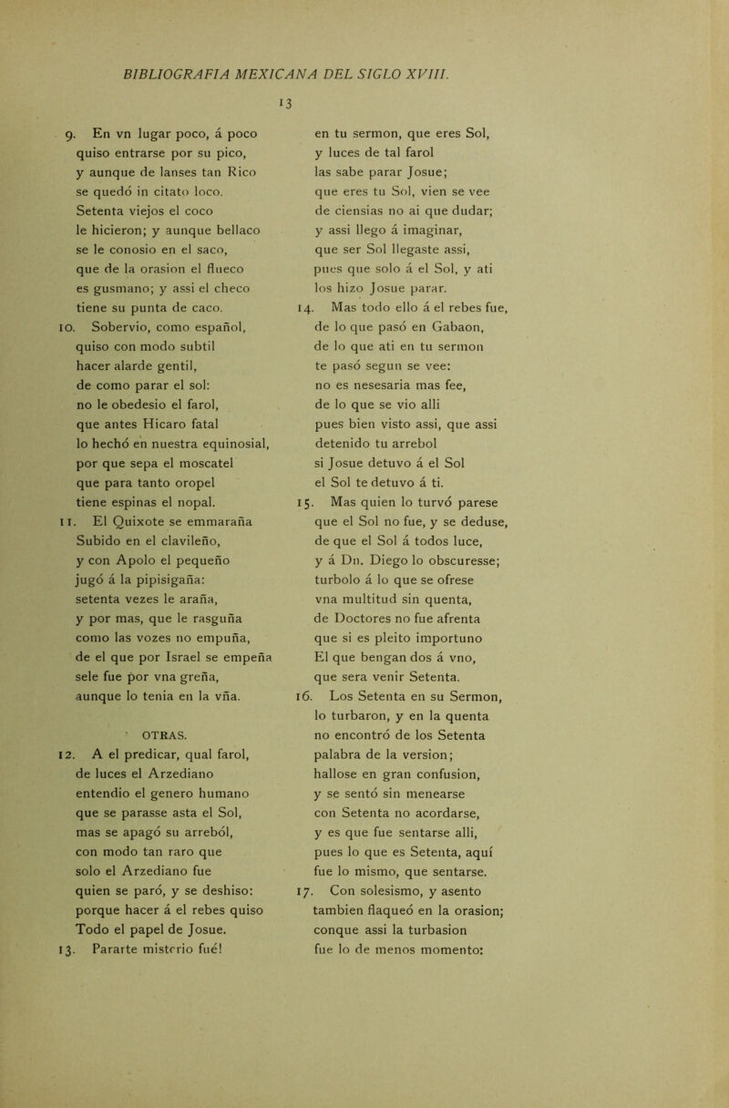 9. En vn lugar poco, á poco quiso entrarse por su pico, y aunque de lauses tan Rico se quedó in citato loco. Setenta viejos el coco le hicieron; y aunque bellaco se le conosio en el saco, que de la orasion el flueco es gusmano; y assi el checo tiene su punta de caco. 10. Sobervio, como español, quiso con modo subtil hacer alarde gentil, de como parar el sol: no le obedesio el farol, que antes Hicaro fatal lo hecho en nuestra equinosial, por que sepa el moscatel que para tanto oropel tiene espinas el nopal. 11. El Quixote se emmaraña Subido en el clavileño, y con Apolo el pequeño jugó á la pipisigaña: setenta vezes le araña, y por mas, que le rasguña como las vozes no empuña, de el que por Israel se empeña sele fue por vna greña, .aunque lo tenia en la vña. OTEAS. 12. A el predicar, qual farol, de luces el Arzediano entendió el genero humano que se parasse asta el Sol, mas se apagó su arrebol, con modo tan raro que solo el Arzediano fue quien se paró, y se deshiso: porque hacer á el rebes quiso Todo el papel de Josué. 13. Pararte misterio fue! 13 en tu sermón, que eres Sol, y luces de tal farol las sabe parar Josué; que eres tu Sol, vien se vee de ciensias no ai que dudar; y assi llego á imaginar, que ser Sol llegaste assi, pues que solo á el Sol, y ati los hizo Josué parar. 14. Mas todo ello á el rebes fue, de lo que pasó en Gabaon, de lo que ati en tu sermón te pasó según se vee: no es nesesaria mas fee, de lo que se vio alli pues bien visto assi, que assi detenido tu arrebol si Josué detuvo á el Sol el Sol te detuvo á ti. 15. Mas quien lo turvó párese que el Sol no fue, y se deduse, de que el Sol á todos luce, y á Dn. Diego lo obscuresse; turbólo á lo que se ofrese vna multitud sin quenta, de Doctores no fue afrenta que si es pleito importuno El que bengan dos á vno, que sera venir Setenta. 16. Los Setenta en su Sermón, lo turbaron, y en la quenta no encontró de los Setenta palabra de la versión; hallóse en gran confusión, y se sentó sin menearse con Setenta no acordarse, y es que fue sentarse alli, pues lo que es Setenta, aquí fue lo mismo, que sentarse. 17. Con solesismo, y asento también flaqueó en la orasion; conque assi la turbasion fue lo de menos momento: