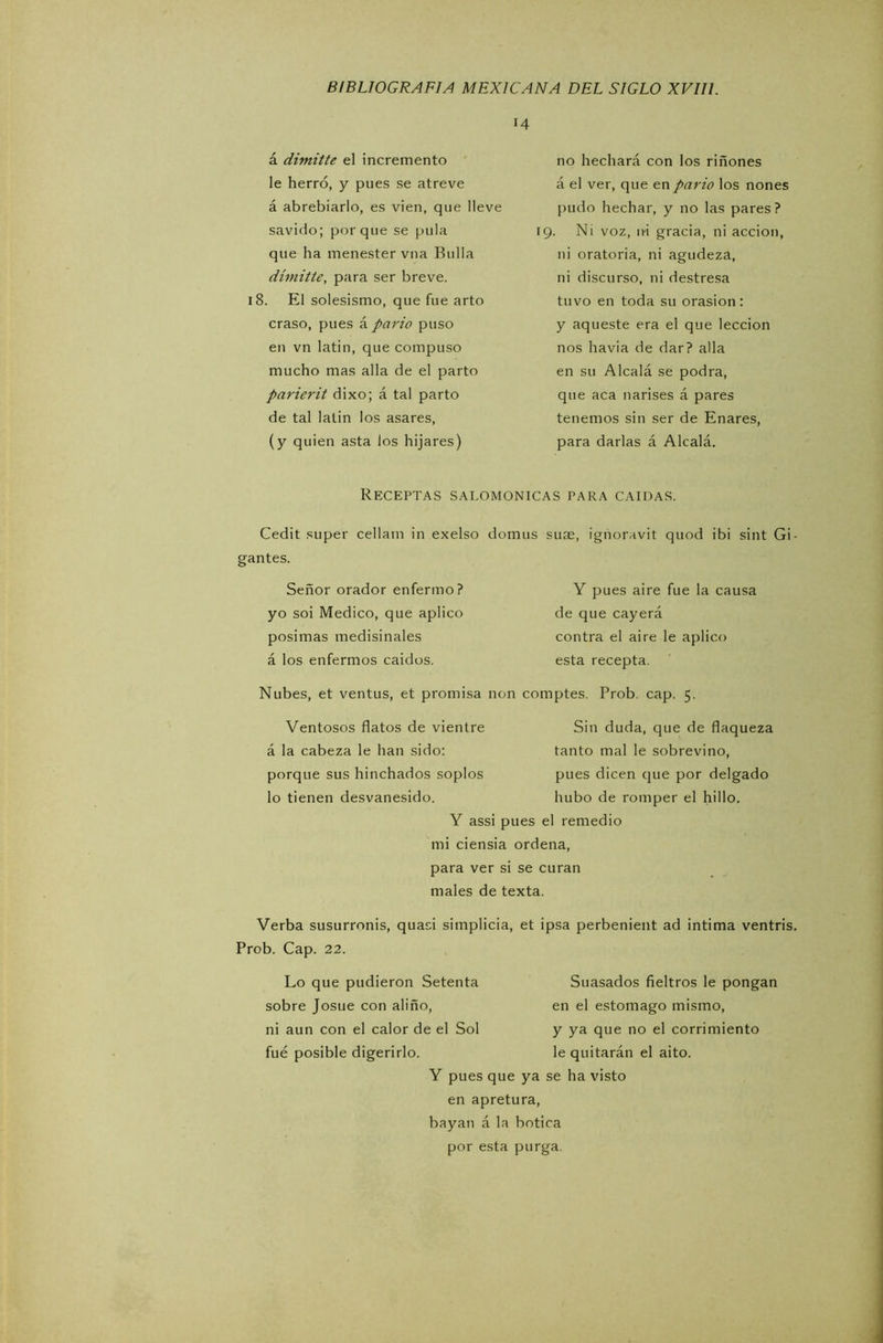 14 á dimitte el incremento le herró, y pues se atreve á abrebiarlo, es vien, que lleve savido; porque se pula que ha menester vna Bulla dimitte, para ser breve. 18. El solesismo, que fue arto craso, pues á parió puso en vn latín, que compuso mucho mas alia de el parto parierit dixo; á tal parto de tal latin los asares, (y quien asta los hijares) no hechará con los riñones á el ver, que en parió los nones pudo hechar, y no las pares ? 19. Ni voz, ni gracia, ni acción, ni oratoria, ni agudeza, ni discurso, ni destresa tuvo en toda su orasion: y aqueste era el que lección nos havia de dar? alia en su Alcalá se podra, que aca narises á pares tenemos sin ser de Enares, para darlas á Alcalá. Receptas salomónicas para caídas. Cedit super cellam in exelso domus suae, ignoravit quod ibi sint Gi- gantes. Señor orador enfermo? Y pues aire fue la causa yo soi Medico, que aplico de que cayerá posimas medisinales contra el aire le aplico á los enfermos caídos. esta recepta. Nubes, et ventus, et promisa non comptes. Prob. cap. 5. Ventosos flatos de vientre á la cabeza le han sido: porque sus hinchados soplos lo tienen desvanesido. Sin duda, que de flaqueza tanto mal le sobrevino, pues dicen que por delgado hubo de romper el hillo. Y assi pues el remedio mi ciensia ordena, para ver si se curan males de texta. Verba susurronis, quaci Simplicia, et ipsa perbenient ad intima ventris. Prob. Cap. 22. Lo que pudieron Setenta sobre Josué con aliño, ni aun con el calor de el Sol fue posible digerirlo. Suasados fieltros le pongan en el estomago mismo, y ya que no el corrimiento le quitarán el aito. Y pues que ya se ha visto en apretura, bayati á la botica por esta purga.