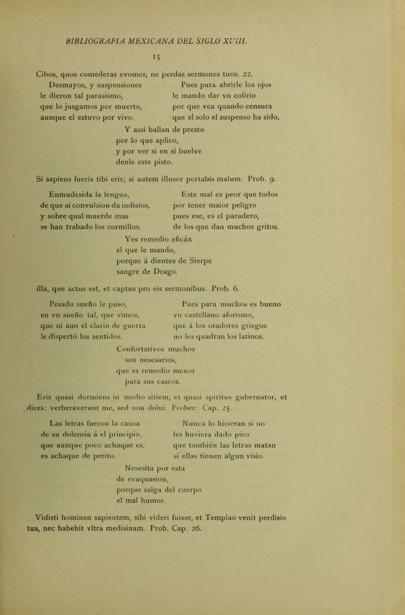 15 Cibos, quos comederas evomes, ne perdas sermones tuos. 22. Desmayos, y suspensiones Pues para abrirle los ojos le dieron tal parasismo, le mando dar vn colirio que lo jusgamos por muerto, por que vea quando censura aunque el estuvo por vivo. que el solo el suspenso ha sido. Y assi bailan de presto por lo que aplico, y por ver si en sí buelve denle este pisto. Si sapiens fueris tibi eris; si autem illusor portabis malum. Prob. 9. Enmudesida la lengua, de que ai convulsión da indisios, y sobre qual muerde mas se han trabado los cormillos. Este mal es peor que todos por tener maior peligro pues ese, es el paradero, de los que dan muchos gritos. Yes remedio eficáx el que le mando, porque á dientes de Sierpe sangre de Drago. illa, que actus est, et captus pro eis sermonibus. Prob. 6. Pesado sueño le puso, en vn sueño tal, que vimos, que ni aun el clarín de guerra le dispertó los sentidos. Pues para muchos es bueno vn castellano aforismo, que á los oradores griegos no les quadran los latinos. Confortativos muchos son nesesarios, que es remedio mexor para sus cascos. Eris quasi dormiens in medio sitiem, et quasi spiritus gubernator, et dices: verberaverunt me, sed non dolui. Prober: Cap. 25. Las letras fueron la causa de su dolensia á el principio, que aunque poco achaque es, es achaque de perito. Nunca lo hicieran si no les huviera dado pico que también las letras matan si ellas tienen algún visio. Nesesita por esta de evaquasion, porque salga del cuerpo el mal humor. Vidisti hominen sapientem, sibi videri fuisse, et Templao venit perdisio tua, nec habebit vltra medisinam. Prob. Cap. 26.