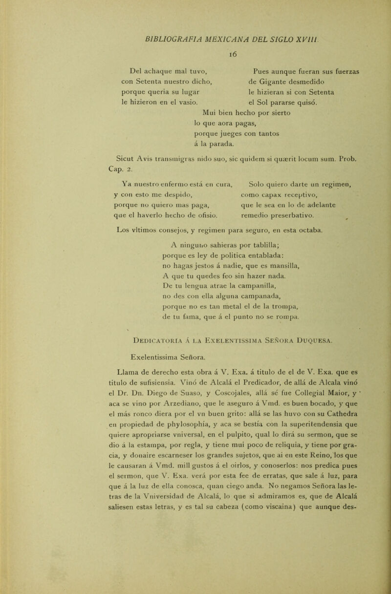 16 Del achaque mal tuvo, con Setenta nuestro dicho porque quería su lugar le hizieron en el vasio. el Sol pararse quisó. Mui bien hecho por sierto Pues aunque fueran sus fuerzas de Gigante desmedido le hizieran si con Setenta lo que aora pagas, porque jueges con tantos á la parada. Sicut Avis transmigras nido suo, sic quidem si quaerit locum sum. Prob. Los vltimos consejos, y regimen para seguro, en esta octaba. A ninguno sahieras por tablilla; porque es ley de política entablada: no hagas jestos á nadie, que es mansilla, A que tu quedes feo sin hazer nada. De tu lengua atrae la campanilla, no des con ella alguna campanada, porque no es tan metal el de la trompa, de tu fama, que á el punto no se rompa. Dedicatoria á la Exelentissima Señora Duquesa. Exelentissima Señora. Llama de derecho esta obra á V. Exa. á titulo de el de V. Exa. que es titulo de sufisiensia. Vino de Alcalá el Predicador, de allá de Alcala vino el Dr. Dn. Diego de Suaso, y Coscojales, allá sé fue Collegial Maior, y aca se vino por Arzediano, que le aseguro á Vmd. es buen bocado, y que el más ronco diera por el vn buen grito: allá se las huvo con su Cathedra en propiedad de phylosophía, y aca se bestia con la superitendensia que quiere apropriarse vniversal, en el pulpito, qual lo dirá su sermón, que se dio á la estampa, por regla, y tiene mui poco de reliquia, y tiene por gra- cia, y donaire escarneser los grandes sujetos, que ai en este Reino, los que le causaran á Vmd. mili gustos á el oirlos, y conoserlos: nos predica pues el sermón, que V. Exa. verá por esta fee de erratas, que sale á luz, para que á la luz de ella conosca, quan ciego anda. No negamos Señora las le- tras de la Vniversidad de Alcalá, lo que si admiramos es, que de Alcalá saliesen estas letras, y es tal su cabeza (como viscaina) que aunque des- Cap. 2. Ya nuestro enfermo está en cura, Solo quiero darte un regimen, como capax receptivo, que le sea en lo de adelante remedio preserbativo. y con esto me despido, porque no quiero mas paga, que el haverlo hecho de ofisio.