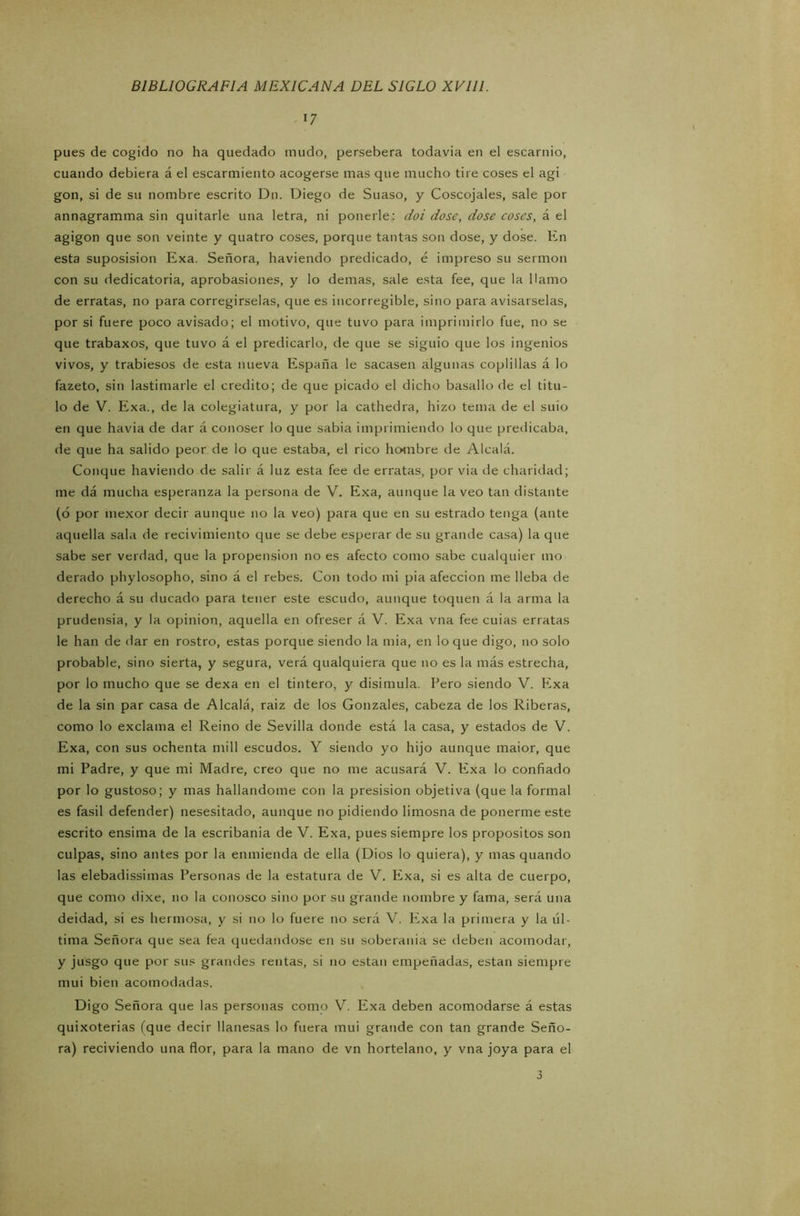 17 pues de cogido no ha quedado mudo, persebera todavía en el escarnio, cuando debiera á el escarmiento acogerse mas que mucho tire coses el agi gon, si de su nombre escrito D11. Diego de Suaso, y Coscojales, sale por annagramma sin quitarle una letra, ni ponerle: doi dose, dose coses, á. t1 agigon que son veinte y quatro coses, porque tantas son dose, y dose. En esta suposision Exa. Señora, haviendo predicado, é impreso su sermón con su dedicatoria, aprobasiones, y lo demas, sale esta fee, que la Hamo de erratas, no para corregírselas, que es incorregible, sino para avisárselas, por si fuere poco avisado; el motivo, que tuvo para imprimirlo fue, no se que trabaxos, que tuvo á el predicarlo, de que se siguió que los ingenios vivos, y trabiesos de esta nueva España le sacasen algunas coplillas á lo fazeto, sin lastimarle el crédito; de que picado el dicho basallo de el titu- lo de V. Exa., de la colegiatura, y por la cathedra, hizo tema de el suio en que havia de dar á conoser lo que sabia imprimiendo lo que predicaba, de que ha salido peor de lo que estaba, el rico hombre de Alcalá. Conque haviendo de salir á luz esta fee de erratas, por via de charidad; me dá mucha esperanza la persona de V. Exa, aunque la veo tan distante (ó por mexor decir aunque no la veo) para que en su estrado tenga (ante aquella sala de recivimiento que se debe esperar de su grande casa) la que sabe ser verdad, que la propensión no es afecto como sabe cualquier 1110 derado phylosopho, sino á el rebes. Con todo mi pia afección me lleba de derecho á su ducado para tener este escudo, aunque toquen á la arma la prudensia, y la opinión, aquella en ofreser á V. Exa vna fee cuias erratas le han de dar en rostro, estas porque siendo la mia, en lo que digo, no solo probable, sino sierta, y segura, verá qualquiera que no es la más estrecha, por lo mucho que se dexa en el tintero, y disimula. Pero siendo V. Exa de la sin par casa de Alcalá, raiz de los Gonzales, cabeza de los Riberas, como lo exclama el Reino de Sevilla donde está la casa, y estados de V. Exa, con sus ochenta mili escudos. Y siendo yo hijo aunque maior, que mi Padre, y que mi Madre, creo que no me acusará V. Exa lo confiado por lo gustoso; y mas hallándome con la presision objetiva (que la formal es fasil defender) nesesitado, aunque no pidiendo limosna de ponerme este escrito ensima de la escribanía de V. Exa, pues siempre los propósitos son culpas, sino antes por la enmienda de ella (Dios lo quiera), y mas quando las elebadissimas Personas de la estatura de V. Exa, si es alta de cuerpo, que como dixe, no la conosco sino por su grande nombre y fama, será una deidad, si es hermosa, y si no lo fuere no será V. Exa la primera y la úl- tima Señora que sea fea quedándose en su soberanía se deben acomodar, y jusgo que por sus grandes rentas, si no están empeñadas, están siempre mui bien acomodadas. Digo Señora que las personas como V. Exa deben acomodarse á estas quixoterias (que decir llanesas lo fuera mui grande con tan grande Seño- ra) reciviendo una flor, para la mano de vil hortelano, y vna joya para el 3