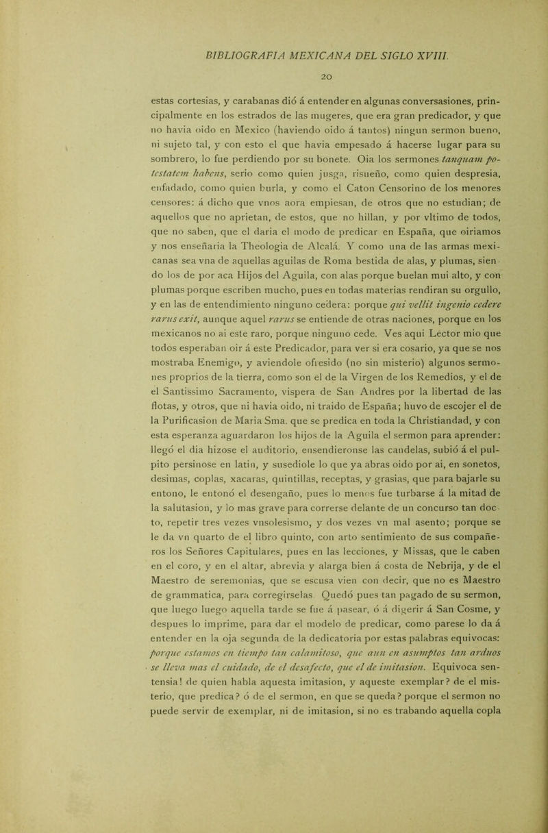 20 estas cortesías, y carabanas dio á entenderen algunas conversaslones, prin- cipalmente en los estrados de las mugeres, que era gran predicador, y que no havia oido en México (haviendo oido á tantos) ningún sermón bueno, ni sujeto tal, y con esto el que havia empesado á hacerse lugar para su sombrero, lo fue perdiendo por su bonete. Oia los sermones tanquam po- tcstatcin liabais, serio como quien jusga, risueño, como quien despresia, enfadado, como quien burla, y como el Catón Censorino de los menores censores: á dicho que vnos aora empiesan, de otros que no estudian; de aquellos que no aprietan, de estos, que no hillan, y por vltimo de todos, que no saben, que el daria el modo de predicar en España, que oiríamos y nos enseñaría la Theologia de Alcalá. Y como una de las armas mexi- canas sea vna de aquellas agudas de Roma bestida de alas, y plumas, sien do los de por aca Hijos del Aguila, con alas porque buelan mui alto, y con plumas porque escriben mucho, pues en todas materias rendirán su orgullo, y en las de entendimiento ninguno cederá: porque qui vellit ingenio ccdere rarasexit, aunque aquel raras se entiende de otras naciones, porque en los mexicanos no ai este raro, porque ninguno cede. Ves aqui Lector mió que todos esperaban oir á este Predicador, para ver si era cosario, ya que se nos mostraba Enemigo, y aviendole ofresido (no sin misterio) algunos sermo- nes proprios de la tierra, como son el de la Virgen de los Remedios, y el de el Santissimo Sacramento, víspera de San Andrés por la libertad de las flotas, y otros, que ni havia oido, ni traído de España; huvo de escojer el de la Purificasion de María Sma. que se predica en toda la Christiandad, y con esta esperanza aguardaron los hijos de la Aguila el sermón para aprender: llegó el dia hizose el auditorio, ensendieronse las candelas, subió á el pul- pito persinose en latín, y susediole lo que ya abras oido por ai, en sonetos, desimas, coplas, xacaras, quintillas, receptas, y grasias, que para bajarle su entono, le entonó el desengaño, pues lo menos fue turbarse á la mitad de la salutasion, y lo mas grave para correrse delante de un concurso tan doc to, repetir tres vezes vnsolesismo, y dos vezes vn mal asento; porque se le da vn quarto de el libro quinto, con arto sentimiento de sus compañe- ros los Señores Capitulares, pues en las lecciones, y Missas, que le caben en el coro, y en el altar, abrevia y alarga bien á costa de Nebrija, y de el Maestro de seremonias, que se escusa vien con decir, que no es Maestro de grammatica, para corregírselas Quedó pues tan pagado de su sermón, que luego luego aquella tarde se fue á pasear, ó á diferir á San Cosme, y después lo imprime, para dar el modelo de predicar, como párese lo da á entender en la oja segunda de la dedicatoria por estas palabras equivocas: porque estamos en tiempo tan calamitoso, qnc aun en asamptos tan arduos se lleva mas el cuidado, de el desafecto, qnc el de imitasion. Equivoca sen- tensia! de quien habla aquesta imitasion, y aqueste exemplar? de el mis- terio, que predica? ó de el sermón, en que se queda? porque el sermón no puede servir de exemplar, ni de imitasion, si no es trabando aquella copla