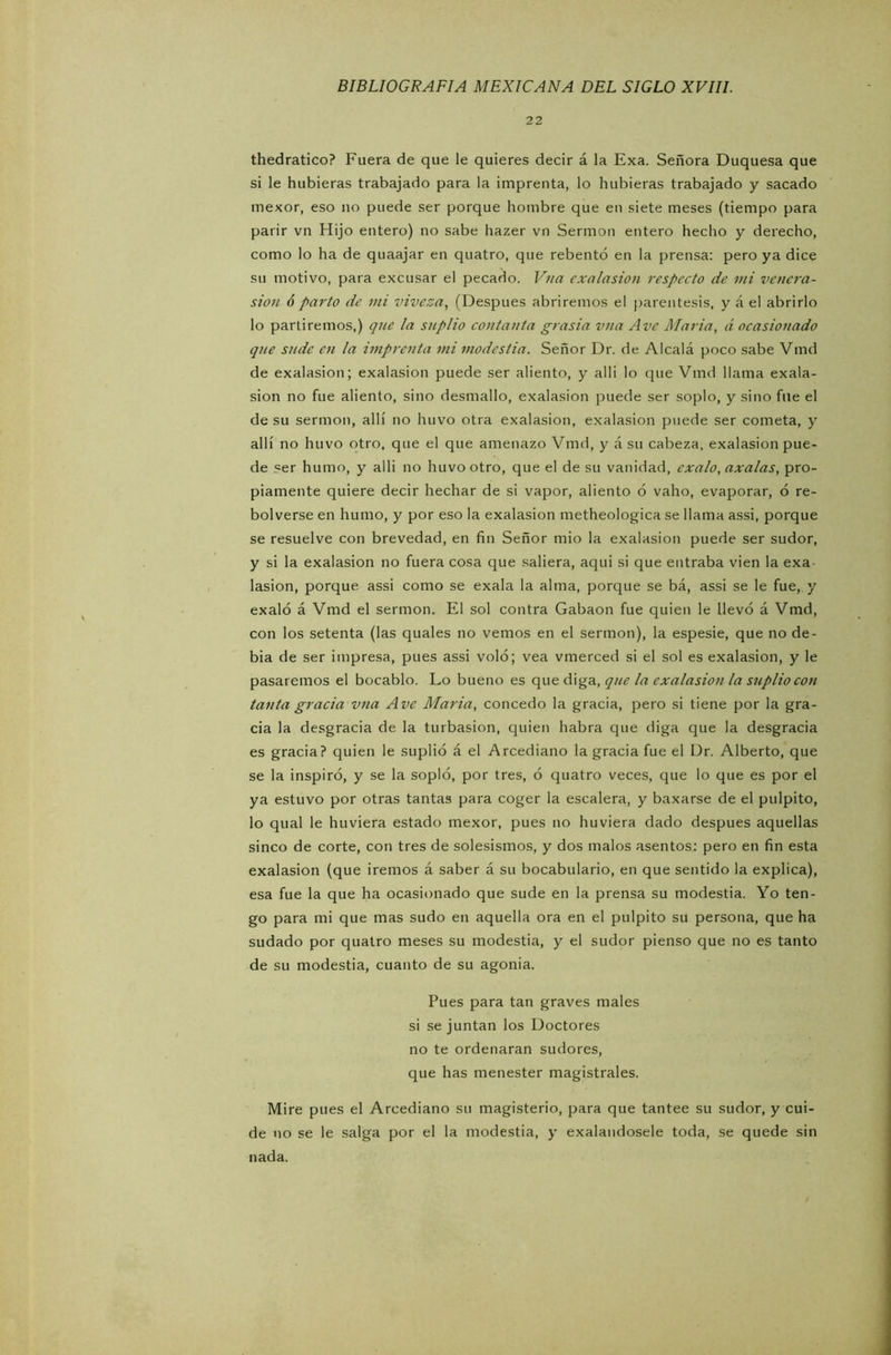 22 thedratico? Fuera de que le quieres decir á la Exa. Señora Duquesa que si le hubieras trabajado para la imprenta, lo hubieras trabajado y sacado mexor, eso no puede ser porque hombre que en siete meses (tiempo para parir vn Hijo entero) no sabe hazer vn Sermón entero hecho y derecho, como lo ha de quaajar en quatro, que rebentó en la prensa: pero ya dice su motivo, para excusar el pecado. Vna exalasion respecto de mi venera- sion ó parto de mi viveza, (Después abriremos el paréntesis, y á el abrirlo lo partiremos,) que la suplió contanta grasia vna Ave María, á ocasionado que sude en la imprenta mi modestia. Señor Dr. de Alcalá poco sabe Vmd de exalasion; exalasion puede ser aliento, y allí lo que Vmd llama exala- sion no fue aliento, sino desmallo, exalasion puede ser soplo, y sino file el de su sermón, allí no huvo otra exalasion, exalasion puede ser cometa, y allí no huvo otro, que el que amenazo Vmd, y á su cabeza, exalasion pue- de ser humo, y alli no huvo otro, que el de su vanidad, exalo, axalas, pro- piamente quiere decir hechar de si vapor, aliento ó vaho, evaporar, 6 re- bolverse en humo, y por eso la exalasion metheologica se llama assi, porque se resuelve con brevedad, en fin Señor mió la exalasion puede ser sudor, y si la exalasion no fuera cosa que saliera, aqui si que entraba vien la exa lasion, porque assi como se exala la alma, porque se bá, assi se le fue, y exaló á Vmd el sermón. El sol contra Gabaon fue quien le llevó á Vmd, con los setenta (las quales no vemos en el sermón), la espesie, que no de- bía de ser impresa, pues assi voló; vea vmerced si el sol es exalasion, y le pasaremos el bocablo. Lo bueno es que diga, que la exalasion la suplió con tanta gracia vna Ave María, concedo la gracia, pero si tiene por la gra- cia la desgracia de la turbasion, quien habra que diga que la desgracia es gracia? quien le suplió á el Arcediano la gracia fue el Dr. Alberto, que se la inspiró, y se la sopló, por tres, ó quatro veces, que lo que es por el ya estuvo por otras tantas para coger la escalera, y baxarse de el pulpito, lo qual le huviera estado mexor, pues no huviera dado después aquellas sinco de corte, con tres de solesismos, y dos malos asentos: pero en fin esta exalasion (que iremos á saber á su bocabulario, en que sentido la explica), esa fue la que ha ocasionado que sude en la prensa su modestia. Yo ten- go para mi que mas sudo en aquella ora en el pulpito su persona, que ha sudado por quatro meses su modestia, y el sudor pienso que no es tanto de su modestia, cuanto de su agonía. Pues para tan graves males si se juntan los Doctores no te ordenaran sudores, que has menester magistrales. Mire pues el Arcediano su magisterio, para que tantee su sudor, y cui- de no se le salga por el la modestia, y exalandosele toda, se quede sin nada.