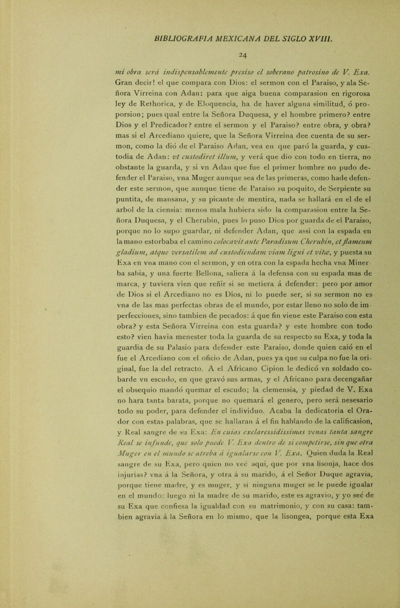 24 mi obra será indispensablemente presiso el soberano patrosino de V. Exa. Gran decir! el que compara con Dios: el sermón con el Paraíso, y ala Se- ñora Virreina con Adan: para que aiga buena comparasion en rigorosa ley de Rethorica, y de Eloquencia, ha de haver alguna similitud, 6 pro- porsion; pues qual entre la Señora Duquesa, y el hombre primero? entre Dios y el Predicador? entre el sermón y el Paraíso? entre obra, y obra? mas si el Arcediano quiere, que la Señora Virreina dee cuenta de su ser- món, como la dio de el Paraíso Adan, vea en que paró la guarda, y cus- todia de Adan: vt custodiret illum, y verá que dio con todo en tierra, no obstante la guarda, y si vn Adan que fue el primer hombre no pudo de- fender el Paraíso, vna Muger aunque sea de las primeras, como hade defen- der este sermón, que aunque tiene de Paraíso su poquito, de Serpiente su puntita, de mansana, y su picante de mentira, nada se hallará en el de el árbol de la ciensia: menos mala hubiera sido la comparasion entre la Se- ñora Duquesa, y el Cherubin, pues lo puso Dios por guarda de el Paraíso, porque no lo supo guardar, ni defender Adan, que assi con la espada en la mano estorbaba el camino colocavitante Paradisum Cherubin, etJlameum gladium, atque versatilem ad custodiendam viarn ligni et vitce, y puesta su Exa en vna mano con el sermón, y en otra con la espada hecha vna Miner ba sabia, y una fuerte Bellona, saliera á la defensa con su espada mas de marca, y tuviera vien que reñir si se metiera á defender: pero por amor de Dios si el Arcediano no es Dios, ni lo puede ser, si su sermón no es vna de las mas perfectas obras de el mundo, por estar lleno no solo de im- perfecciones, sino también de pecados: á que fin viene este Paraiso con esta obra? y esta Señora Virreina con esta guarda? y este hombre con todo esto? vien havia menester toda la guarda de su respecto su Exa, y toda la guardia de su Palasio para defender este Paraiso, donde quien caió en el fue el Arcediano con el oficio de Adan, pues ya que su culpa no fue la ori- ginal, fue la del retracto. A el Africano Cipion le dedicó vn soldado co- barde vn escudo, en que gravó sus armas, y el Africano para decengañar el obsequio mandó quemar el escudo; la clemensia, y piedad de V. Exa no liara tanta barata, porque no quemará el genero, pero será nesesario todo su poder, para defender el individuo. Acaba la dedicatoria el Ora- dor con estas palabras, que se hallaran á el fin hablando de la calificasion, y Real sangre de su Exa: En cuias exclaressidissimas venas tanta sangre Real se infunde, que solo puede V. Exa dentro de si competirse, sin que otra Muger en el mundo se atreba á igualarse con V Exa. Quien duda la Real sangre de su Exa, pero quien no vee; aqui, que por vna lisonja, hace dos injurias? vna á la Señora, y otra á su marido, á el Señor Duque agravia, porque tiene madre, y es muger, y si ninguna muger se le puede igualar en el mundo: luego ni la madre de su marido, este es agravio, y yo seé de su Exa que confiesa la igualdad con su matrimonio, y con su casa: tam- bién agravia á la Señora en lo mismo, que la lisongea, porque esta Exa