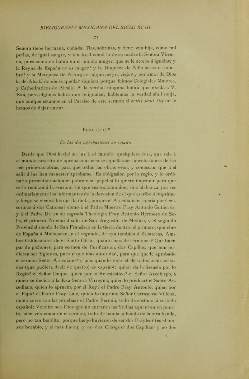 25 Señora tiene hermana, cuñada, Tias, sobrinas, y tiene vna hija, como mil perlas, de igual sangre, y tan Real como la de su madre la Señora Virrei- na, pues como no habra en el mundo muger, que se le atreba á igualar; y la Reyna de España no es muger? y la Duqueza de Alba acaso es hom- bre? y la Marqueza de Astorga es algún negro, viejo? y por amor de Dios la de Alcalá donde se queda? siquiera porque fuimos Colegiales Maiores, y Cathedraticos de Alcalá. A la verdad ninguna habrá que exeda á V. Exa, pero algunas habrá que le igualen; hablemos la verdad sin lisonja, que aunque estamos en el Paraíso de este sermón el entis sicut Dij no le hemos de dejar entrar. PUNCTO III? De las dos aprobasiones en común. Desde que Dios hecho su luz á el mundo, qualquiera cosa, que sale á el mundo nesesita de aprobasion: veanse aquellas seis aprobasiones de las seis primeras obras, para que todas las obras vean, y conoscan, que á el salir á luz han menester aprobarse. Es obligasion por lo regio, y lo ordi- nario presentar cualquier pobrete su papel si lo quiere imprimir para que se lo remitan á la sensura, sin que sea excomunión, sino alabanza, por ser ordinariamente los informantes de la devosion de el que escribe ó imprime: • y luego se viene á los ojos la duda, porque el Arcediano escojeria por Cen- sorinos á dos Catones? como á el Padre Maestro Fray Antonio Gutierres, y á el Padre Dr. en su sagrada Theologia FVay Antonio Hermoso de Se- lis, el primero Provinsial sido de San Augustin de México, y el segundo Provinsial siendo de San Fransisco en la tierra dentro, el primero, que vino de España á Michoacan, y el segundo, de aya también á Sacatecas, Am- bos Calificadores de el Santo Ofisio, quanto mas de sermones? Que buen par de pichones, para sermón de Purificasion, dos Capillas, que aun pu- dieran ser Yglesias, pues y que mas autoridad, para que quede aprobado el sermón Señor Arcediano? y mas quando todo el de todos ocho costa- dos (que pudiera decir de quatro) es español: quien da la lisensia por lo Regio? el Señor Duque, quien por lo Eclesiástico? el Señor Arzobispo, á quien se dedica á la Exa Señora Virreyna; quien lo predica? el Santo Ar- cediano, quien lo aprueba por el Rey? el Padre Fray Antonio, quien por el Papa? el Padre Fray Luiz, quien lo imprime Señor Carrascoso Villena, quien corre con las pruebas? el Padre Fermín, todo de costado, á costado español: Vendito sea Dios que no entraron las Yndias aqui ni en vn punc- to, nien vna coma de el sermón, todo de banda, á banda de la otra banda, pero no tan bendito, porque luego huvieron de ser dos Frayles? (es el me- xor bocablo, y el mas llano), y no dos Clérigos? dos Capillas? y no dos 4
