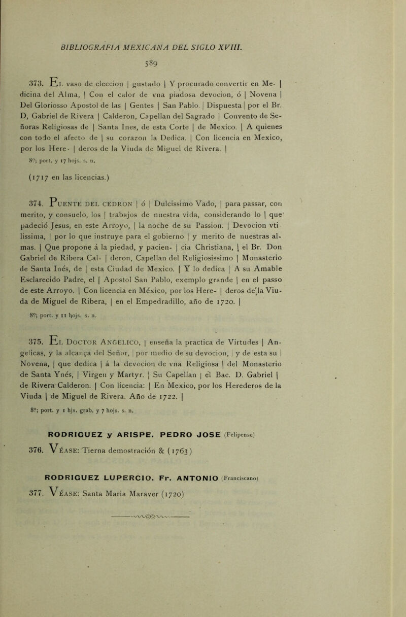 589 373. El vaso de elección | gustado | Y procurado convertir en Me- | dicina del Alina, ¡ Con el calor de vna piadosa devoción, ó | Novena | Del Gloriosso Apóstol de las | Gentes | San Pablo. ! Dispuesta | por el Br. D, Gabriel de Rivera | Calderón, Capellán del Sagrado | Convento de Se- ñoras Religiosas de | Santa Ines, de esta Corte | de México. | A quienes con todo el afecto de | su corazón la Dedica. | Con licencia en México, por los Here- | deros de la Viuda de Miguel de Rivera. | 8'.'; port, y 17 hojs. s, n, (1717 en las licencias.) 374. Puente DEL CEDRON ¡ 6 I Dulcissimo Vado, | para passar, con mérito, y consuelo, los | trabajos de nuestra vida, considerando lo | que padeció Jesús, en este Arroyo, | la noche de su Passion. ] Devoción vti lissima, | por lo que instruye para el gobierno | y mérito de nuestras al- mas. | Que propone á la piedad, y pacien- | cia Christiana, [ el Br. Don Gabriel de Ribera Cal- | deron, Capellán del Religiosísimo | Monasterio de Santa Inés, de | esta Ciudad de México. | Y lo dedica | A su Amable Esclarecido Padre, el | Aposto! San Pablo, exemplo grande | en el passo de este Arroyo. 1 Con licencia en México, por los Here- | deros de'la Viu- da de Miguel de Ribera, | en el Empedradillo, año de 1720. | 8?; port. y II hojs. s. n. 375. El Doctor Angélico, | enseña la practica de Virtudes | An- gélicas, y la alcanza del Señor, ¡ por medio de su devoción, j y de esta su ¡ Novena, | que dedica | á la devoción de vna Religiosa | del Monasterio de Santa Ynés, | Virgen y Martyr. ¡ Su Capellán | él Bac. D. Gabriel | de Rivera Calderón. | Con licencia: | En México, por los Herederos de la Viuda | de Miguel de Rivera. Año de 1722. | 8?; port. y i hjs. grab. y 7 hojs. s. n. RODRIGUEZ y ARISPE. PEDRO JOSE (Felipense) 376. Vé ASE: Tierna demostración & (1763) RODRIGUEZ LUPERCIO. Fr. ANTONIO (Franciscano) 377. Véase: Santa Maria Maraver (1720)