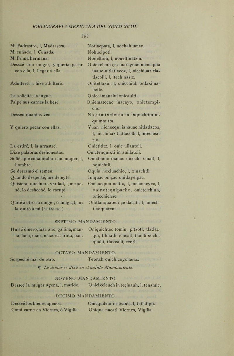Mi Padrastro, 1, Madrastra. Mi cuñado, 1, Cuñada. Mi Prima hermana. Desseé una muger, y quería pecar con ella, 1, llegar á ella. Adultere, I, hize adulterio. La solicité, la jugué. Palpé sus carnes la besé. Desseo quantas veo. Y quiero pecar con ellas. La estiré, 1, la arrastré. Dixe palabras deshonestas. Soñé que cohabitaba con muger, 1, hombre. Se derramó el semen. Quando desperté, me deleyté. Quisiera, que fuera verdad, 1, me pe- só, lo desheché, lo escupí. Quité á otro su muger, ó amiga, 1, me la quitó á mi (es frasse.) 595 Notlacpata, 1, nochahuanan. Nohuelpotl. Noueltiuh, 1, noueltiuatzin. Onicxeleuh feciuarlyuan nicnequia inauc nitlatlacoz, I, nicchiuaz tla- tlacolli, 1, itech naziz. Onitetlaxin, 1, onicchiuh tetlaxima- liztle. Oniccamanalui onicaulti. Onicmatocac inacayo, onictempi- cho. Niquimixeletria in ixquichtim ni- quimmitta. Yuan nicnecqui ianauac nitlatlacoz, 1, nicchiuaz tlatlacolli, 1, intechea- ziz. Onictititz, 1, onic uilantoli. Onictenquixti in auillatoli. Onictemic inauac nicochi ciuatl, I, oquichtli. Oquis noxiuachio, 1, xinachtli. Iniquac onifac onitlayelpac. Onicnequia neltiz, 1, melauacyez, 1, oninotequipacho, onictelchiuh, onicchichac. Onitlanquateui $e tlacatl, 1, onech- tlanquateui. SEPTIMO MANDAMIENTO. Hurté dinero,marrano, gallina,man- Oniquichtec tomín, pitzotl, tlatlaz- ta, lana, maiz, mazorca, fruta, pan. qui, tilmatli, ichcatl, tlaolli xochi- qualli, tlaxcalli, centli. OCTAVO MANDAMIENTO. Sospeché mal de otro. Tetetch ouichicoyolauac. Lo demas se dixo en el quinto Mandamiento. NOVENO MANDAMIENTO. Desseé la muger agena, 1, marido. Onicixeleuch in tefiuauh, 1, tenamic, DECIMO MANDAMIENTO. Desseé los bienes agenos. Onicquileui in teaxca 1, tetlatqui. Comi carne en Viernes, ó Vigilia. Oniqua nacatl Viernes, Vigilia.