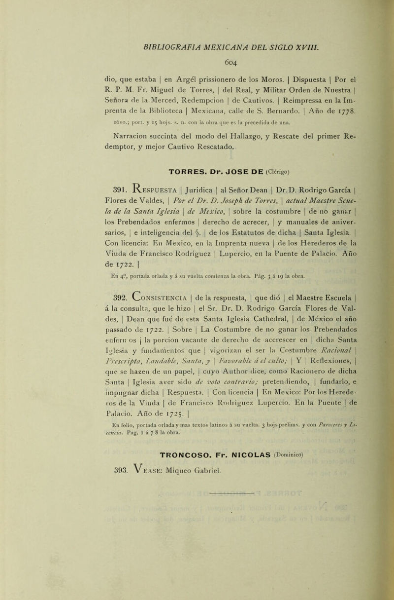 604 dio, que estaba | en Argel prissionero de los Moros. | Dispuesta | Por el R. P. M. Fr. Miguel de Torres, | del Real, y Militar Orden de Nuestra | Señora de la Merced, Redenipcion | de Cautivos. | Reimpressa en la Im- prenta de la Biblioteca | Mexicana, calle de S. Bernardo. | Año de 1778. l6vo.; port. y 15 liojs. s. n. con la obra que es la precedida de una. Narración succinta del modo del Hallazgo, y Rescate del primer Re- demptor, y mejor Cautivo Rescatado. Flores de Valdes, Por el Dr. D. Joseph de Torres, | actual Maestre Scue- la de la Santa Iglesia | de México, \ sobre la costumbre | de no ganar ¡ los Prebendados enfermos | derecho de acrecer, ] y manuales de aniver- sarios, ¡ e inteligencia del ¡ de los Estatutos de dicha | Santa Iglesia. | Con licencia: En México, en la Imprenta nueva | de los Herederos de la Viuda de Francisco Rodríguez | Lupercio, en la Puente de Palacio. Año de 1722. | En 4?, portada orlada y á su vuelta comienza la obra. Pág. 3 á 19 la obra. 392. Consistencia | de la respuesta, | que dio ¡ el Maestre Escuela i á la consulta, que le hizo | el Sr. Dr. D. Rodrigo García Flores de Val- des, | Dean que fue de esta Santa Iglesia Cathedral, | de México el año passado de 1722. | Sobre | La Costumbre de no ganar los Prebendados enfern os ¡ la porción vacante de derecho de accrescer en | dicha Santa Iglesia y fundamentos que ¡ vigorizan el ser la Costumbre Racional \ Prescripta, Laudable, Santa, y | Favorable á el culto; | Y | Reflexiones, | que se hazen de un papel, I cuyo Author el i ce, como Racionero de dicha Santa j Iglesia aver sido de voto contrario; pretendiendo, | fundarlo, e impugnar dicha | Respuesta. | Con licencia | En México: Por los Herede- ros de la Viuda | de Francisco Rodiiguez Lupercio. En la Puente | de Palacio. Año de 1725. | En folio, portada orladay mas textos latinos á su vuelta. 3 hojs prelims. y con Pareceres y Li- cencia. Pag. 1 á 7 8 la obra. TORRES. Dr. JOSE DE (Clérigo) 391. Respuesta | Jurídica | al Señor Dean | Dr. D. Rodrigo García | TRONCOSO. Fr. NICOLAS (Dominico)