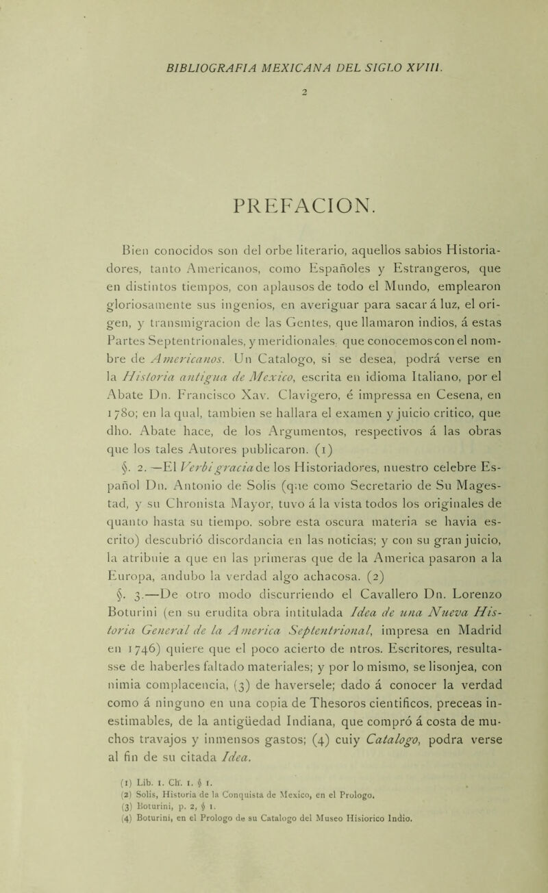 2 PREFACION. Bien conocidos son del orbe literario, aquellos sabios Historia- dores, tanto Americanos, como Españoles y Estrangeros, que en distintos tiempos, con aplausos de todo el Mundo, emplearon gloriosamente sus ingenios, en averiguar para sacará luz. el ori- gen, y transmigración de las Gentes, que llamaron indios, á estas Partes Septentrionales, y meridionales,, que conocemos con el nom- bre de Americanos. Un Catalogo, si se desea, podrá verse en la Historia antigua de México, escrita en idioma Italiano, por el Abate Dn. Francisco Xav. Clavigero, é impressa en Cesena, en 1780; en la qual, también se hallara el examen y juicio critico, que dho. Abate hace, de los Argumentos, respectivos á las obras que los tales Autores publicaron, (i) §. 2. —El Verbigraciada los Historiadores, nuestro celebre Es- pañol Dn, Antonio de Solis (que como Secretario de Su Mages- tad, y su Chronista Mayor, tuvo á la vista todos los originales de quanto hasta su tiempo, sobre esta oscura materia se havia es- crito) descubrió discordancia en las noticias; y con su gran juicio, la atribule a que en las primeras que de la America pasaron a la luiropa, andubo la verdad algo achacosa. (2) §. 3.—De otro modo discurriendo el Cavallero Dn. Lorenzo Boturini (en su erudita obra intitulada Idea de una Níieva His- toria General de la America Septentrional, impresa en Madrid en 1746) quiere que el poco acierto de ntros. Escritores, resulta- sse de haberles faltado materiales; y por lo mismo, se lisonjea, con nimia complacencia, (3) de haversele; dado á conocer la verdad como á ninguno en una copia de Thesoros científicos, preceas in- estimables, de la antigüedad Indiana, que compró á costa de mu- chos travajos y inmensos gastos; (4) cuiy Catalogo, podra verse al fin de su citada Idea. (1) Lib. 1. ClV. I. $ I. (2) Solis, Historia de la Conquista de México, en el Prologo, (3) lioturini, p. 2, iji 1.