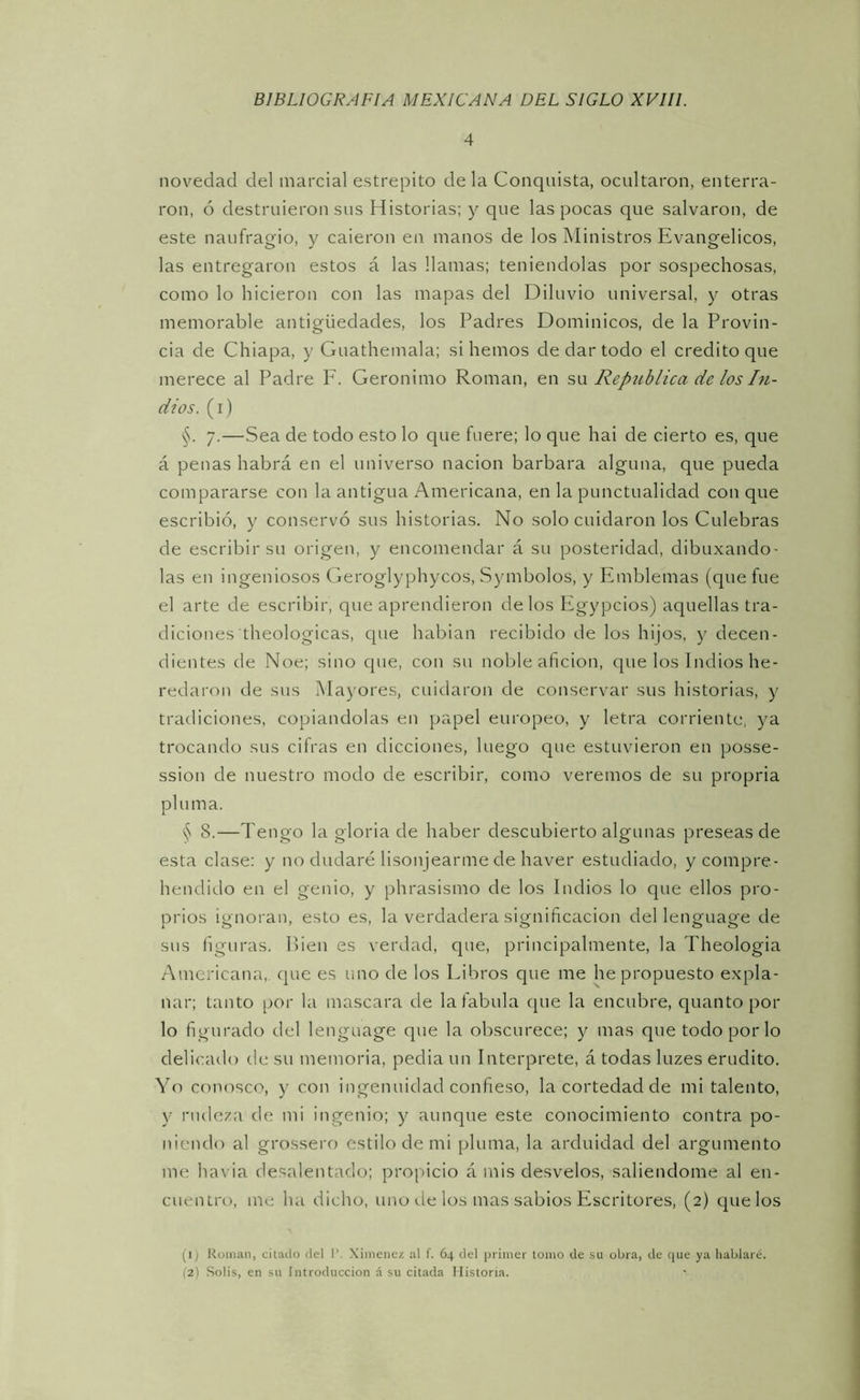 4 novedad del marcial estrepito de la Conquista, ocultaron, enterra- ron, ó destruieron sus Historias; y que las pocas que salvaron, de este naufragio, y caieron en manos de los Ministros Evangélicos, las entregaron estos á las llamas; teniéndolas por sospechosas, como lo hicieron con las mapas del Diluvio universal, y otras memorable antigüedades, los Padres Dominicos, de la Provin- cia de Chiapa, y Guathemala; si hemos de dar todo el crédito que merece al Padre F. Gerónimo Román, en sw República de los hi- dios. (i) §. 7.—Sea de todo esto lo que fuere; lo que hai de cierto es, que á penas habrá en el universo nación barbara alguna, que pueda compararse con la antigua Americana, en la punctualidad con que escribió, y conservó sus historias. No solo cuidaron los Culebras de escribir su origen, y encomendar á su posteridad, dibuxando' las en ingeniosos Geroglyphycos, Symbolos, y Emblemas (que fue el arte de escribir, que aprendieron délos Plgypcios) aquellas tra- diciones theologicas, que habian recibido de los hijos, y decen- dientes de Noe; sino que, con su noble afición, que los Indios he- redaron de sus Mayores, cuidaron de conservar sus historias, y tradiciones, copiándolas en papel europeo, y letra corriente, ya trocando sus cifras en dicciones, luego que estuvieron en posse- ssion de nuestro modo de escribir, como veremos de su propria plu ma. § 8.—Tengo la gloria de haber descubierto algunas preseas de esta clase: y no dudaré lisonjearme de haver estudiado, y compre- hendido en el genio, y phrasismo de los Indios lo que ellos pro- picios ignoran, esto es, la verdadera significación del lenguage de sus figuras. Hien es verdad, que, principalmente, la Theologia Americana,, cpie es uno de los Libros que me he propuesto expla- nar; tanto por la mascara de lafabula que la encubre, quanto por lo figurado del lenguage que la obscurece; y mas que todo por lo delicailo de su memoria, pedia un Interprete, á todas luzes erudito. Yo conosco, y con ingenuidad confieso, la cortedad de mi talento, y i'iulcza de mi ingenio; y aunque este conocimiento contra po- niendo al grossero estilo de mi pluma, la arduidad del argumento me havia de.salentado; propicio á mis desvelos, saliendome al en- cuentro, me ha dicho, uno tle los mas sabios Escritores, (2) quelos (i; Román, citado del I’. Ximenez al f. 64 del primer lomo de su obra, de que ya hablaré. (2) Solis, en su Introducción á su citada Historia.