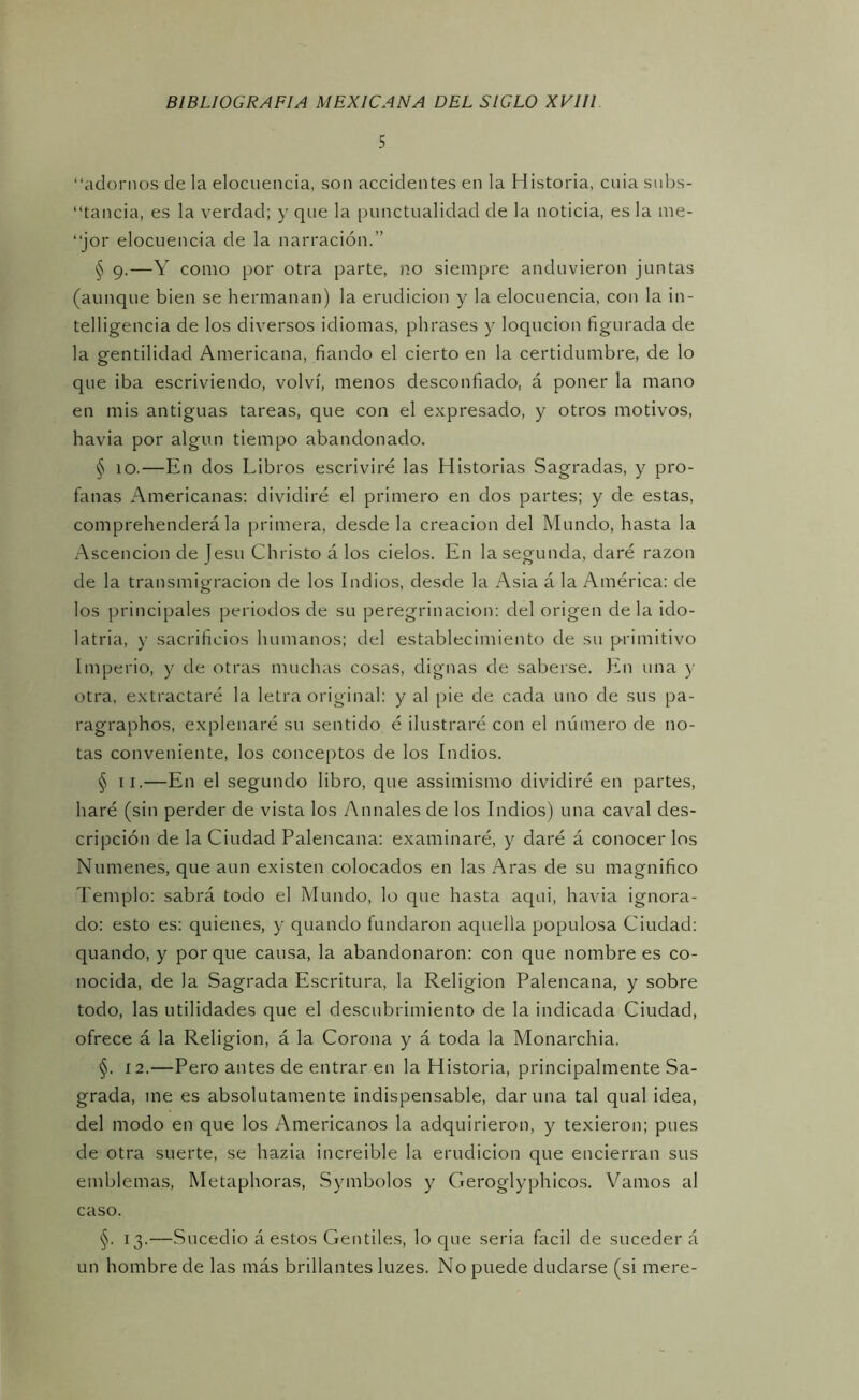 5 “adornos de la elocuencia, son accidentes en la Historia, cuia snbs- “tancia, es la verdad; y que la punctualidad de la noticia, es la ine- “jor elocuencia de la narración.” § g.—Y como por otra parte, no siempre anduvieron juntas (aunque bien se hermanan) la erudición y la elocuencia, con la in- telligencia de los diversos idiomas, phrases y loqucion figurada de la gentilidad Americana, fiando el cierto en la certidumbre, de lo que iba escriviendo, volví, menos desconfiado, á poner la mano en mis antiguas tareas, que con el expresado, y otros motivos, havia por algún tiempo abandonado. § lO.—En dos Libros escriviré las Historias Sagradas, y pro- fanas Americanas: dividiré el primero en dos partes; y de estas, comprehenderá la primera, desde la creación del Mundo, hasta la Ascención de Jesu Christo á los cielos. En la segunda, daré razón de la transmigración de los Indios, desde la Asia á la América: de los principales periodos de su peregrinación: del origen cié la ido- latría, y sacrificios humanos; del establecimiento de su primitivo Imperio, y de otras muchas cosas, dignas de saberse. En una y otra, extractaré la letra original: y al pie de cada uno de sus pa- ragraphos, explenaré su sentido é ilustraré con el número de no- tas conveniente, los conceptos de los Indios. § II.—En el segundo libro, que assimismo dividiré en partes, haré (sin perder de vista los Anuales de los Indios) una caval des- cripción de la Ciudad Palencana: examinaré, y daré á conocer los Númenes, que aun existen colocados en las Aras de su magnifico Templo: sabrá todo el Mundo, lo que hasta aqui, havia ignora- do: esto es: quienes, y quando fundaron aquella populosa Ciudad: quando, y porque causa, la abandonaron: con que nombre es co- nocida, de la Sagrada Escritura, la Religión Palencana, y sobre todo, las utilidades que el descubrimiento de la indicada Ciudad, ofrece á la Religión, á la Corona y á toda la Monarchia. §. 12.—Pero antes de entrar en la Historia, principalmente Sa- grada, me es absolutamente indispensable, dar una tal qual idea, del modo en que los Americanos la adquirieron, y texieron; pues de otra suerte, se hazia increible la erudición que encierran sus emblemas, Metaphoras, Symbolos y Geroglyphicos. Vamos al caso. §. 13.—Sucedió á estos Gentiles, lo que seria fácil de suceder á un hombre de las más brillantes luzes. No puede dudarse (si mere-