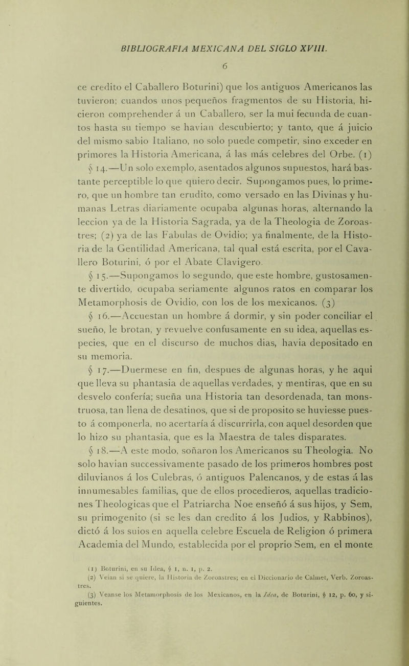 6 ce crédito el Caballero Botiirini) que los antiguos Americanos las tuvieron; cuandos unos pequeños fragmentos de su Historia, hi- cieron comprehender á un Caballero, ser la mui fecunda de cuan- tos hasta su tiempo se havian descubierto; y tanto, que á juicio del mismo sabio Italiano, no solo puede competir, sino exceder en primores la Historia Americana, á las más celebres del Orbe, (i) 14.—Un solo exemplo, asentados algunos supuestos, hará bas- tante perceptible lo que quiero decir. Suj;ongamos pues, lo prime- ro, que un hombre tan erudito, como versado en las Divinas y hu- manas Letras diariamente ocupaba algunas horas, alternando la lección )-a de la Historia Sagrada, ya de laTheologia de Zoroas- tres; (2) ya de las Fábulas de Ovidio; ya finalmente, de la Histo- ria de la Gentilidad Americana, tal qual está escrita, por el Cava- llero Botnrini, ó por el Abate Clavigero. § 15.—Supongamos lo segundo, que este hombre, gustosamen- te divertido, ocupaba seriamente algunos ratos en comparar los Metamorphosis de Ovidio, con los de los mexicanos. (3) § 16.—Accuestan un hombre á dormir, y sin poder conciliar el sueño, le brotan, y revuelve confusamente en su idea, aquellas es- pecies, que en el discurso de muchos dias, havia depositado en su memoria. § 17.—Duermese en fin, después de algunas horas, y he aqui que lleva su phantasia de aquellas verdades, y mentiras, que en su desvelo confería; sueña una Historia tan desordenada, tan mons- truosa, tan llena de desatinos, que si de proposito se huviesse pues- to á componerla, no acertaría á discurrirla, con aquel desorden que lo hizo su phantasia, qne es la Maestra de tales disparates. § 18.—A este modo, soñaron los Americanos su Theologia. No solo havian successivamente pasado de los primeros hombres post diluvianos á los Culebras, ó antiguos Palencanos, y de estas á las innumesables familias, que de ellos procedieros, aquellas tradicio- nes Theologicas que el Patriarcha Noe enseñó á sus hijos, y Sem, su primogénito (si se les dan crédito á los Judios, y Rabbinos), dictó á los suios en aquella celebre Escuela de Religión ó primera Academia del Mundo, establecida por el proprio Sem, en el monte (1) lioUirini, en .su Idea, ^ 1, n. i, ]¡. 2. (2) \'eian si se Cjuiere, la llistoria de Zoroastres; en el I)icciünaiio de Calinet, Verb. Zoroas- tres. (3) Veanse los Metamorphosis de los Mexicanos, en la de Boturini, ^ 12, p. 60, y si- guientes.