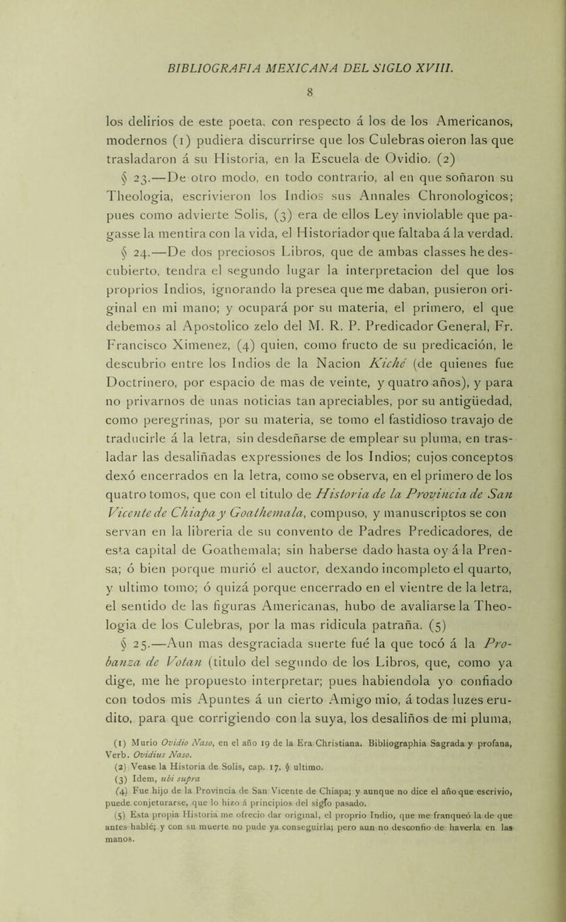 8 los delirios de este poeta, con respecto á los de los Americanos, modernos (i) pudiera discurrirse que los Culebras oieron las que trasladaron á su Historia, en la Escuela de Ovidio. (2) § 23.—De otro modo, en todo contrario, al en que soñaron su Theologia, escrivieron los Indios sus Anuales Chronologicos; pues como advierte Solis, (3) era de ellos Ley inviolable que pa- gasse la mentira con la vida, el Historiador que faltaba á la verdad. § 24.—De dos preciosos Libros, c|ue de ambas classes he des- cubierto, tendrá el segundo lugar la interpretación del que los proprios Indios, ignorando la presea que me daban, pusieron ori- ginal en mi mano; y ocupará por su materia, el primero, el que debemos al Apostólico zelo del M. R. P. Predicador General, P'r. Francisco Ximenez, (4) quien, como fructo de su predicación, le descubrió entre los Indios de la Nación Kiché (de quienes fue Doctrinero, por espacio de mas de veinte, y quatro años), y para no privarnos de unas noticias tan apreciables, por su antigüedad, como peregrinas, por su materia, se tomo el fastidioso travajo de traducirle á la letra, sin desdeñarse de emplear su pluma, en tras- ladar las desaliñadas expressiones de los Indios; cujos conceptos dexó encerrados en la letra, como se observa, en el primero de los quatro tomos, que con el titulo de Historia de la Provincia de San Vicente de Chiapay Goathemala, compuso, y manuscriptos se con servan en la librería de su convento de Padres Predicadores, de esta capital de Goathemala; sin haberse dado hasta oyá la Pren- sa; ó bien porque murió el auctor, dexando incompleto el quarto, y ultimo tomo; ó quizá porque encerrado en el vientre de la letra, el sentido de las figuras Americanas, hubo de avallarse la Theo- logia de los Culebras, por la mas ridicula patraña. (5) § 25.—Aun mas desgraciada suerte fue la que tocó á la Pro- banza de Votan (titulo del segundo de los Libros, que, como ya dige, me he propuesto interpretar; pues habiéndola yo confiado con todos mis Apuntes á un cierto Amigo mió, á todas luzes eru- dito, para que corrigiendo con la suya, los desaliños de mi pluma, (1) Murió Ovidio Naso, en el año 19 de la Era Christiana. Bibliographia Sagrada y profana, Verb. Ovidius Naso. (2) Vease la Historia de Solis, cap. 17. § ultimo. (3) Idem, teói stipm (4) Fue hijo de la Provincia de San Vicente de Chiapa; y aunque no dice el año que escrivio, puede conjeturarse, que lo hizo á principios del sigTo pasado. (5) Esta propia Historia me ofreció dar original, el proprio Indio, que me franqueó la de que antes hablé; y con su muerte no pude ya conseguirla; pero aun no desconfío de haverla en las manos.