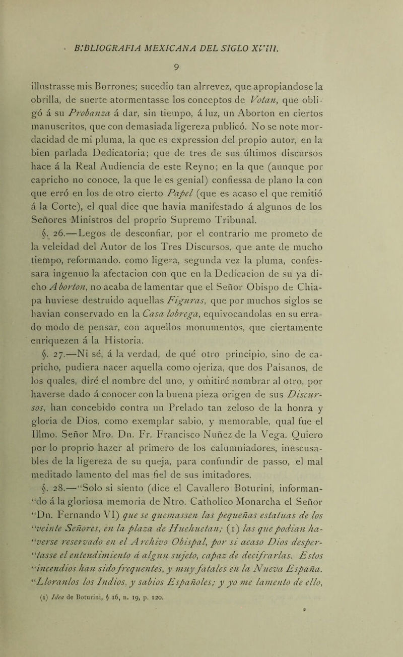 9 illustrasse mis Borrones; sucedió tan alrrevez, que apropiándose la obrilla, de suerte atormentasse los conceptos de Voían, que obli- gó á su Probanza á dar, sin tiempo, á luz, un Abortón en ciertos manuscritos, que con demasiada ligereza publicó. No se note mor- dacidad de mi pluma, la que es expression del propio autor, en la bien parlada Dedicatoria; que de tres de sus últimos discursos hace á la Real Audiencia de este Reyno; en la que (aunque por capricho no conoce, la que le es genial) confiessa de plano la con que erró en los de otro cierto Papel (que es acaso el que remitió á la Corte), el qual dice que havia manifestado á algunos de los Señores Ministros del proprio Supremo Tribunal. §. 26.—Legos de desconfiar, por el contrario me prometo de la veleidad del Autor de los Tres Discursos, que ante de mucho tiempo, reformando, como ligei'a, segunda vez la pluma, confes- sara ingenuo la afectación con que en la Dedicación de su ya di- cho ^ no acaba de lamentar que el Señor Obispo de Chia- pa huviese destruido aquellas Figuras, que por muchos siglos se havian conservado en la Casa lóbrega, equivocándolas en su erra- do modo de pensar, con aquellos monumentos, que ciertamente enriquezen á la Historia. §. 27.—Ni sé, á la verdad, de qué otro principio, sino de ca- pricho, pudiera nacer aquella como ojeriza, que dos Paisanos, de los quales, diré el nombre del uno, y omitiré nombrar al otro, por haverse dado á conocer con la buena pieza origen de sus Discur- sos, han concebido contra un Prelado tan zeloso de la honra y gloria de Dios, como exemplar sabio, y memorable, qual fue el Illmo. Señor Mro. Dn. Fr. Francisco Nuñez de la Vega. Quiero por lo proprio hazer al primero de los calumniadores, inescusa- bles de la ligereza de su queja, para confundir de passo, el mal meditado lamento del mas fiel de sus imitadores. §. 28.—“Solo si siento (dice el Cavallero Boturini, informan- “do á la gloriosa memoria de Ntro. Catholico Monarcha el Señor “Dn. PTrnando VI) que se quemassen las pequeñas estatuas de los ^‘‘veinte Señores, en la plaza de Huehuetan; (i) las quepodian ha- verse reservado en el Archivo Obispal, por si acaso Dios desper- “tasse el entendimiento á algún siijeto, capaz de decifrarlas. Estos incendios han sido frequentes, y muy fatales en la Nueva España. Lloranlos los Indios, y sabios Españoles; y yo me lamento de ello,