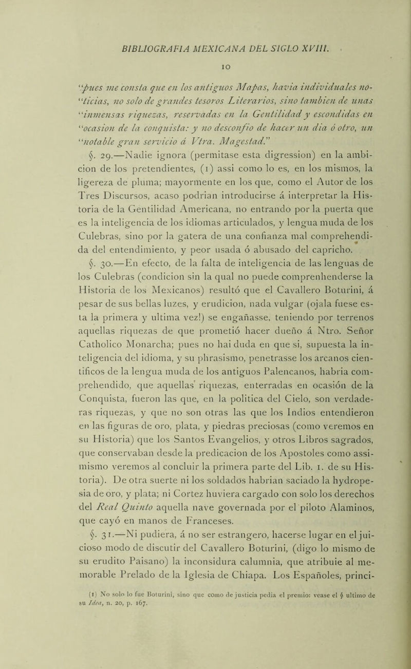 lO 'pues me consta que en los antigíios Mapas, havia individuales no- 'dicias, no solo de grandes tesoros Literarios, sino también de unas 'inmensas riquezas, reservadas en la Gentilidad y escondidas en ocasión de la conquista: y no desconfió de hacer 7i?í dia ó otro, un notable gran servicio d Vtra. Magestad. §. 29.—Nadie ignora (permitase esta digression) en la ambi- ción de los pretendientes, (i) assi como lo es, en los mismos, la ligereza de pluma; mayormente en los que, como el Autor de los Tres Discursos, acaso podrian introducirse á interpretar la His- toria de la Gentilidad Americana, no entrando por la puerta que es la inteligencia de los idiomas articulados, y lengua muda de los Culebras, sino por la gatera de una confianza mal comprehendi- da del entendimiento, y peor usada ó abusado del capricho. §. 30.—En efecto, de la falta de inteligencia de las lenguas de los Culebras (condición sin la qual no puede comprenhenderse la Historia de los Mexicanos) resultó que el Cavallero Boturini, á pesar de sus bellas luzes, y erudición, nada vulgar (ojala fuese es- ta la primera y ultima vez!) se engañasse, teniendo por terrenos aquellas riquezas de que prometió hacer dueño á Ntro. Señor Catholico Monarcha; pues no hai duda en que si, supuesta la in- teligencia del idioma, y su phrasismo, penetrasse los arcanos cien- tíficos de la lengua muda de los antiguos Palencanos, habida com- prehendido, que aquellas’ riquezas, enterradas en ocasión de la Conquista, fueron las que, en la política del Cielo, son verdade- ras riquezas, y que no son otras las que los Indios entendieron en las figuras de oro, plata, y piedras preciosas (como veremos en su Historia) que los Santos Evangelios, y otros Libros sagrados, que conservaban desde la predicación de los Apostóles como assi- mismo veremos al concluir la primera parte del Lib. i. de su His- toria). De otra suerte ni los soldados habrían saciado la hydrope- sia de oro, y plata; ni Cortez huviera cargado con solo los derechos del Real Quinto aquella nave governada por el piloto Alaminos, que cayó en manos de Eranceses. §. 31.—Ni pudiera, á no ser estrangero, hacerse lugar en el jui- cioso modo de discutir del Cavallero Boturini, (digo lo mismo de su erudito Paisano) la inconsidura calumnia, que atribule al me- morable Prelado de la Iglesia de Chiapa. Los Españoles, princi- (i) No solo lo fue Bolurini, sino que como de justicia pedia el premio: vease el J ultimo de