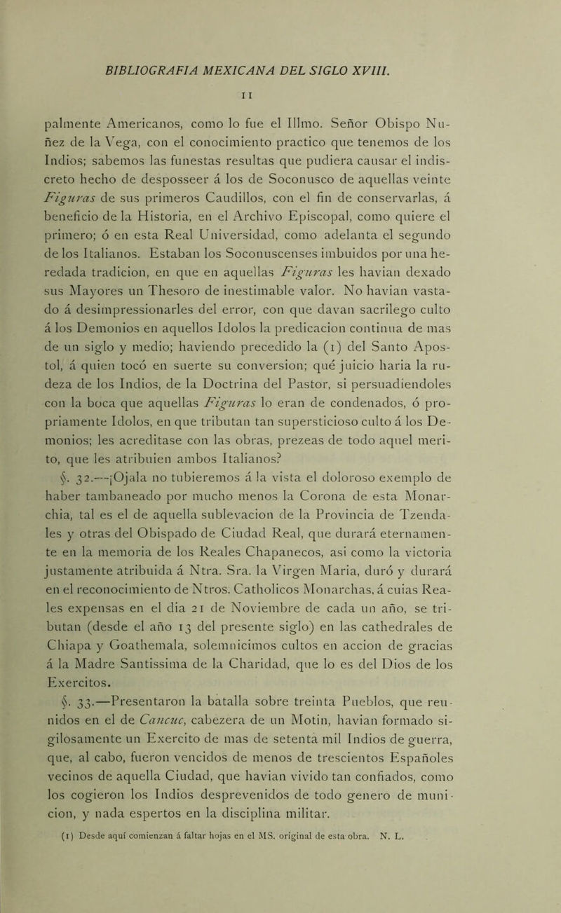 11 pálmente Americanos, como lo fue el Illmo. Señor Obispo Ño- ñez de la Vega, con el conocimiento practico que tenemos de los Indios; sabemos las funestas resultas que pudiera causar el indis- creto hecho de desposseer á los de Soconusco de aquellas veinte Figuras de sus primeros Caudillos, con el fin de conservarlas, á beneficio de la Historia, en el Archivo Episcopal, como quiere el primero; ó en esta Real Universidad, como adelanta el segundo de los Italianos. Estaban los Soconuscenses imbuidos por una he- redada tradición, en que en aquellas Figuras les havian dexado sus Mayores un Thesoro de inestimable valor. No havian vasta- do á desimpressionarles del error, con que clavan sacrilego culto á los Demonios en aquellos Idolos la predicación continua de mas de un siglo y medio; haviendo precedido la (i) del Santo Apos- to!, á quien tocó en suerte su conversión; qué juicio haria la ru- deza de los Indios, de la Doctrina del Pastor, si persuadiéndoles con la boca que aquellas Figuras lo eran de condenados, ó pro- priamente Idolos, en que tributan tan supersticioso culto á los De- monios; les acreditase con las obras, prezeas de todo aquel méri- to, que les atribuien ambos Italianos? §. 32.—¡Ojala no tubieremos á la vista el doloroso exemplo de haber tambaneado por mucho menos la Corona de esta Monar- chia, tal es el de aquella sublevación de la Provincia de Tzenda- les y otras del Obispado de Ciudad Real, que durará eternamen- te en la memoria de los Reales Chapanecos, asi como la victoria justamente atribuida á Ntra. Sra. la Virgen Maria, duró y durará en el reconocimiento de Ntros. Catholicos Monarchas, á cuias Rea- les expensas en el cha 21 de Noviembre de cada un año, se tri- butan (desde el año 13 del presente siglo) en las cathedrales de Chiapa y Goathemala, solemnicimos cultos en acción de gracias á la Madre Santissima de la Charidad, que lo es del Dios de los Exercitos. §. 33.—Presentaron la batalla sobre treinta Pueblos, que reu- nidos en el de Cancuc, cabezera de un Motin, havian formado si- gilosamente un Exercito de mas de setenta mil Indios de guerra, que, al cabo, fueron vencidos de menos de trescientos Españoles vecinos de aquella Ciudad, que havian vivido tan confiados, como los cogieron los Indios desprevenidos de todo genero de muni- ción, y nada espertos en la disciplina militar. (i) Desde aquí comienzan á faltar hojas en el MS. original de esta obra. N. L.