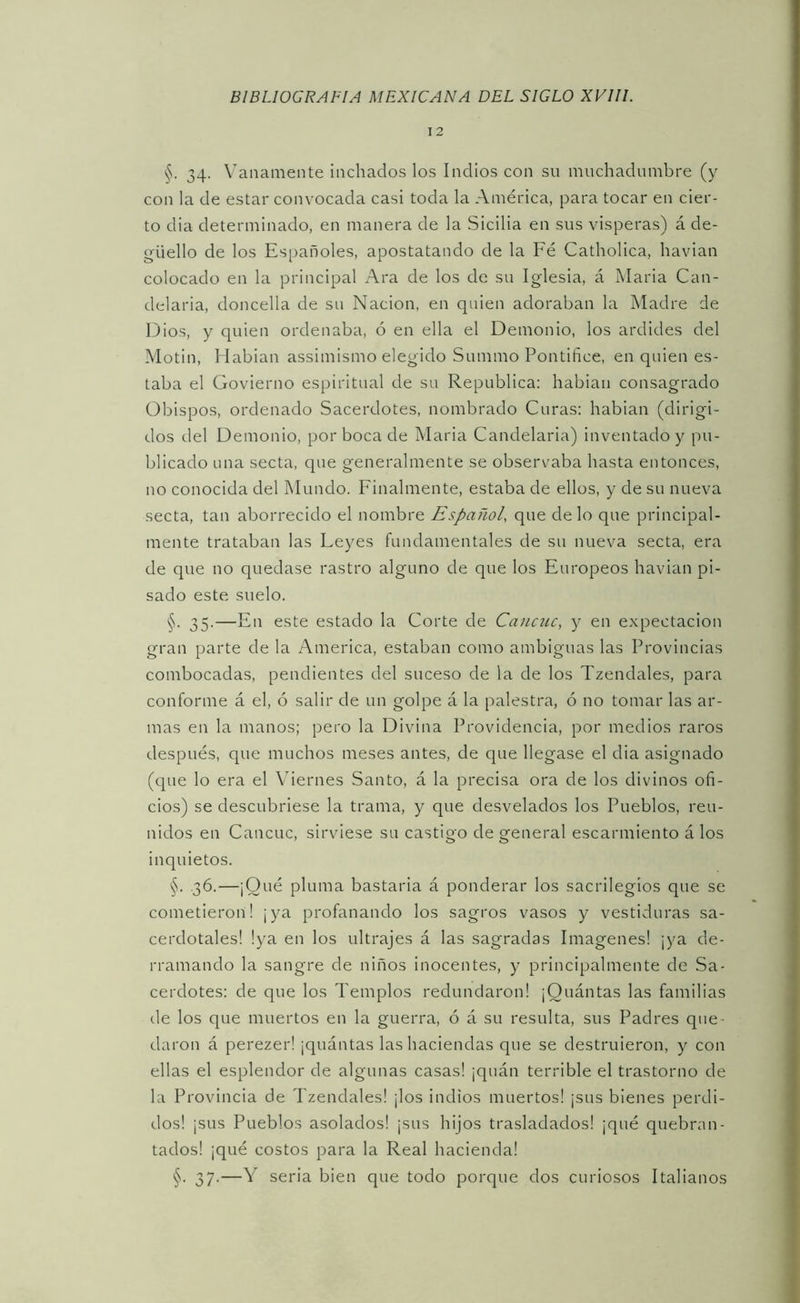 12 §. 34. \’’anamente luchados los Indios con su muchadumbre (y con la de estar convocada casi toda la América, para tocar en cier- to dia determinado, en manera de la Sicilia en sus visperas) á de- güello de los Españoles, apostatando de la Fé Catholica, havian colocado en la principal Ara de los de su Iglesia, á Alaria Can- delaria, doncella de su Nación, en quien adoraban la Madre de Dios, y quien ordenaba, ó en ella el Demonio, los ardides del Alotin, Hablan assimismo elegido Summo Pontífice, en quien es- taba el Govierno espiritual de su República: hablan consagrado Obispos, ordenado Sacerdotes, nombrado Curas: hablan (dirigi- dos del Demonio, por boca de Alaria Candelaria) inventado y pu- blicado una secta, que generalmente se observaba hasta entonces, no conocida del Alundo. P'inalmente, estaba de ellos, y de su nueva secta, tan aborrecido el nombre Español, que cielo que principal- mente trataban las Leyes fundamentales de su nueva secta, era de que no quedase rastro alguno de que los Europeos havian pi- sado este suelo. §. 35.—En este estado la Corte de Cancuc, y en expectación gran parte de la America, estaban como ambiguas las Provincias combocadas, pendientes del suceso de la de los Tzendales, para conforme á el, ó salir de un golpe á la palestra, ó no tomar las ar- mas en la manos; pero la Divina Providencia, por medios raros después, que muchos meses antes, de que llegase el dia asignado (que lo era el Viernes Santo, á la precisa ora de los divinos ofi- cios) se descubriese la trama, y que desvelados los Pueblos, reu- nidos en Cancuc, sirviese su castigo de general escarmiento á los inquietos. §. .36.—¡Qué pluma bastarla á ponderar los sacrilegios que se cometieron! ¡ya profanando los sagros vasos y vestiduras sa- cerdotales! !ya en los ultrajes á las sagradas Imágenes! ¡ya de- rramando la sangre de niños inocentes, y principalmente de Sa- cerdotes: de que los Templos redundaron! ¡Quántas las familias de los que muertos en la guerra, ó á su resulta, sus Padres que- daron á perezer! ¡quántas las haciendas que se destruieron, y con ellas el esplendor de algunas casas! ¡quán terrible el trastorno de la Provincia de Tzendales! ¡los indios muertos! ¡sus bienes perdi- dos! ¡sus Pueblos asolados! ¡sus hijos trasladados! ¡qué quebran- tados! ¡qué costos para la Real hacienda! §. 37.—Y seria bien que todo porque dos curiosos Italianos