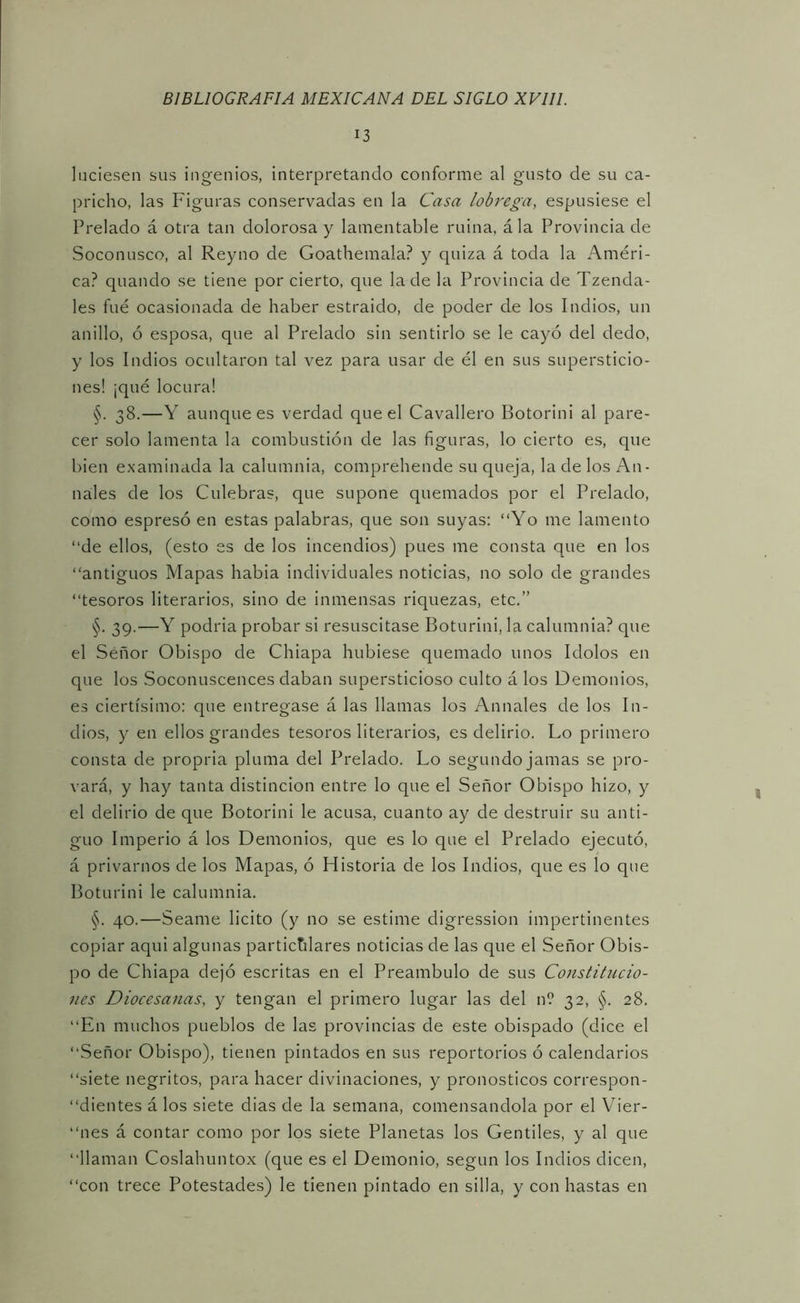 13 luciesen sus ingenios, interpretando conforme al gusto de su ca- pricho, las Figuras conservadas en la Casa lóbrega, espusiese el Prelado á otra tan dolorosa y lamentable ruina, á la Provincia de Soconusco, al Reyno de Goathemala? y quiza á toda la Améri- ca? quando se tiene por cierto, que lacle la Provincia de Tzenda- les fue ocasionada de haber estraido, de poder de los Indios, un anillo, ó esposa, que al Prelado sin sentirlo se le cayó del dedo, y los Indios ocultaron tal vez para usar de él en sus supersticio- nes! ¡qué locura! §. 38.—Y aunque es verdad que el Cavallero Botorini al pare- cer solo lamenta la combustión de las figuras, lo cierto es, que bien examinada la calumnia, comprehende su queja, la de los Aú- nales de los Culebras, que supone quemados por el Prelado, como espresó en estas palabras, que son suyas: “Yo me lamento “de ellos, (esto es de los incendios) pues me consta que en los “antiguos Mapas habla individuales noticias, no solo de grandes “tesoros literarios, sino de inmensas riquezas, etc.” §. 39.—Y podida probar si resuscitase Boturini, la calumnia? que el Señor Obispo de Chiapa hubiese quemado unos Idolos en que los Soconuscences daban supersticioso culto á los Demonios, es ciertísimo: que entregase á las llamas los Armales de los In- dios, y en ellos grandes tesoros literarios, es delirio. Lo primero consta de propria pluma del Prelado. Lo segundo jamas se pro- vará, y hay tanta distinción entre lo que el Señor Obispo hizo, y el delirio de que Botorini le acusa, cuanto ay de destruir su anti- guo Imperio á los Demonios, que es lo que el Prelado ejecutó, á privarnos de los Mapas, ó Historia de los Indios, que es lo que Boturini le calumnia, §. 40.—Seame licito (y no se estime digression impertinentes copiar aqui algunas particfilares noticias de las que el Señor Obis- po de Chiapa dejó escritas en el Preámbulo de sus Constitucio- nes Diocesanas, y tengan el primero lugar las del n? 32, §. 28, “En muchos pueblos de las provincias de este obispado (dice el “Señor Obispo), tienen pintados en sus repertorios ó calendarios “siete negritos, para hacer divinaciones, y pronósticos correspon- “dientes á los siete dias de la semana, comensandola por el Vier- “nes á contar como por los siete Planetas los Gentiles, y al que “llaman Coslahuntox (que es el Demonio, según los Indios dicen, “con trece Potestades) le tienen pintado en silla, y con bastas en