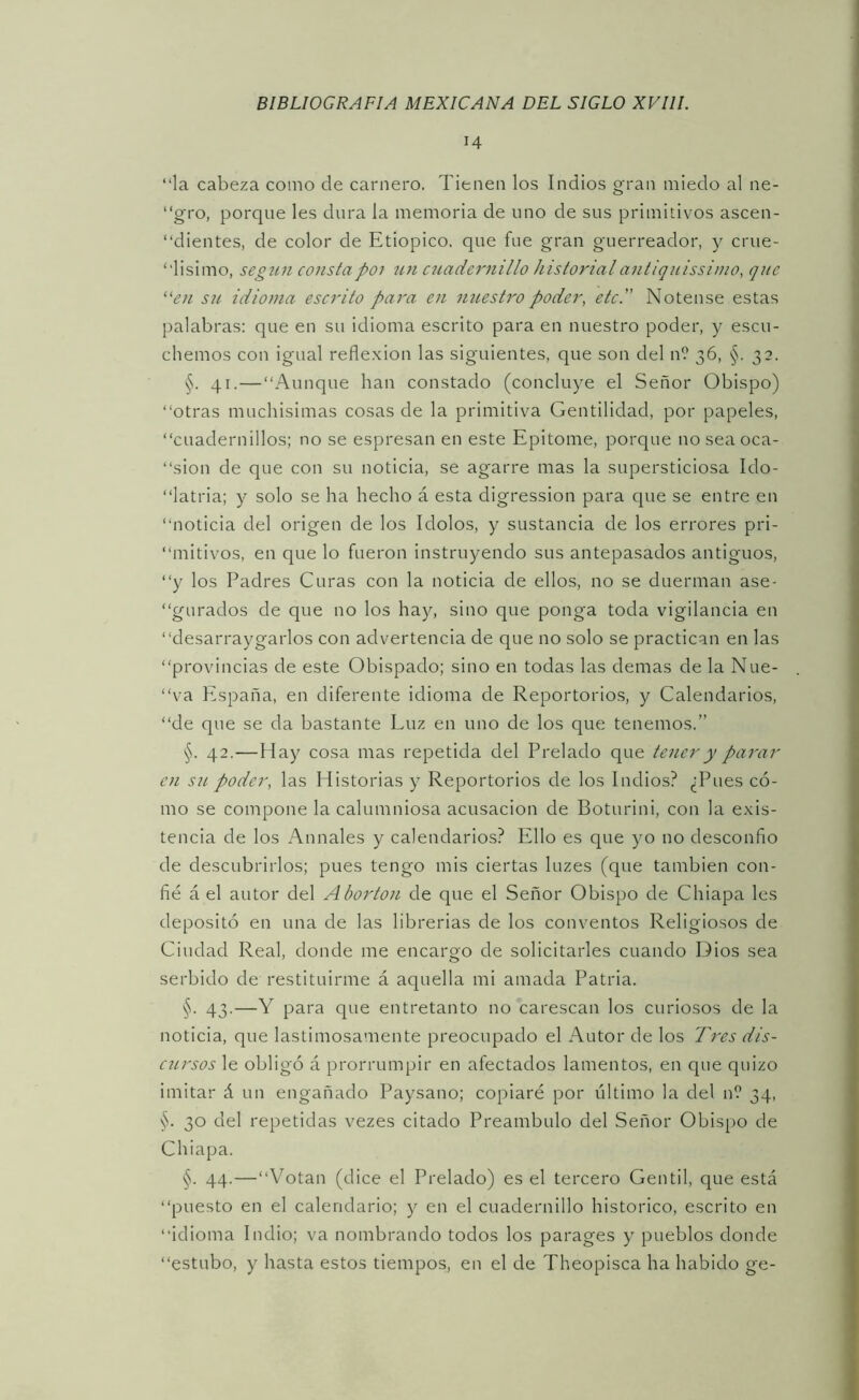 14 “la cabeza como de carnero. Tienen los Indios gran miedo al ne- “gro, porque les dura la memoria de uno de sus primitivos ascen- “dientes, de color de Etiópico, que fue gran guerreador, y crue- “lisimo, segzin constapoi ttn c2iadernillo historialantiqnissimo, que “(?;/ su idioma escrito pa)'a en imestro poder, etc. Nótense estas palabras: que en su idioma escrito para en nuestro poder, y escu- chemos con igual reflexión las siguientes, que son del n? 36, §. 32. §. 41.—“Aunque han constado (concluye el Señor Obispo) “otras muchisimas cosas de la primitiva Gentilidad, por papeles, “cuadernillos; no se espresan en este Epitome, porque noseaoca- “sion de que con su noticia, se agarre mas la supersticiosa Ido- “latria; y solo se ha hecho á esta digression para que se entre en “noticia del origen de los Idolos, y sustancia de los errores pri- “mitivos, en que lo fueron instruyendo sus antepasados antiguos, “y los Padres Curas con la noticia de ellos, no se duerman ase- “gurados de que no los hay, sino que ponga toda vigilancia en “desarraygarlos con advertencia de que no solo se practican en las “provincias de este Obispado; sino en todas las demas de la Nue- “va España, en diferente idioma de Repertorios, y Calendarios, “de que se da bastante Luz en uno de los que tenemos.” §. 42.—Hay cosa mas repetida del Prelado que tener y parar en S21. poder, las Historias y Repertorios de los Indios? ¿Pues có- mo se compone la calumniosa acusación de Boturini, con la exis- tencia de los Armales y calendarios? Ello es que yo no desconfío de descubrirlos; pues tengo mis ciertas luzes (que también con- fié á el autor del Abortón de que el Señor Obispo de Chiapa les depositó en una de las librerías de los conventos Religiosos de Ciudad Real, donde me encargo de solicitarles cuando Dios sea serbido de restituirme á aquella mi amada Patria. §. 43.—Y para que entretanto no carescan los curiosos de la noticia, que lastimosamente preocupado el Autor de los Fi'es dis- cíirsos le obligó á prorrumpir en afectados lamentos, en que quizo imitar á un engañado Paysano; copiaré por último la del nf 34, §. 30 del repetidas vezes citado Preámbulo del Señor Obispo de Chiapa. §. 44.—“Votan (dice el Prelado) es el tercero Gentil, que está “puesto en el calendario; y en el cuadernillo histórico, escrito en “idioma Indio; va nombrando todos los parages y pueblos donde “estubo, y hasta estos tiempos, en el de Theopisca ha habido ge-