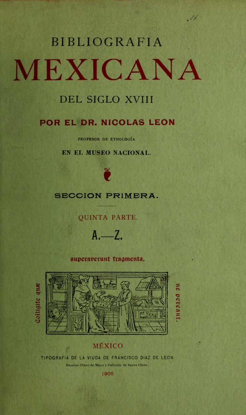 BIBLIOGRAFIA MEXICANA DEL SIGLO XVIII POR EL DR. NICOLAS LEON PROFESOR DE ETNOLOGÍA EN EL MUSEO NACIONAL. I SECCION PRIMERA. QUINTA PARTE. A.—Z. superaverunt fragmenta, Enquiña Oineo de Mayo y O ti] Jején de Smitii CUtirti. 1908