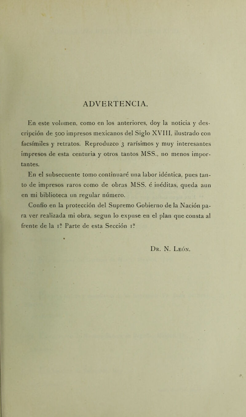 ADVERTENCIA. En este volumen, como en los anteriores, doy la noticia y des- cripción de 500 impresos mexicanos del Siglo XVIII, ilustrado con facsímiles y retratos. Reproduzco 3 rarísimos y muy interesantes impresos de esta centuria y otros tantos MSS., no menos impor- tantes. En el subsecuente tomo continuaré una labor idéntica, pues tan- to de impresos raros como de obras MSS. é inéditas, queda aun en mi biblioteca un regular número. Confío en la protección del Supremo Gobierno de la Nación pa- ra ver realizada mi obra, según lo expuse en el plan que consta al frente de la E Parte de esta Sección r? Dr. N. León.