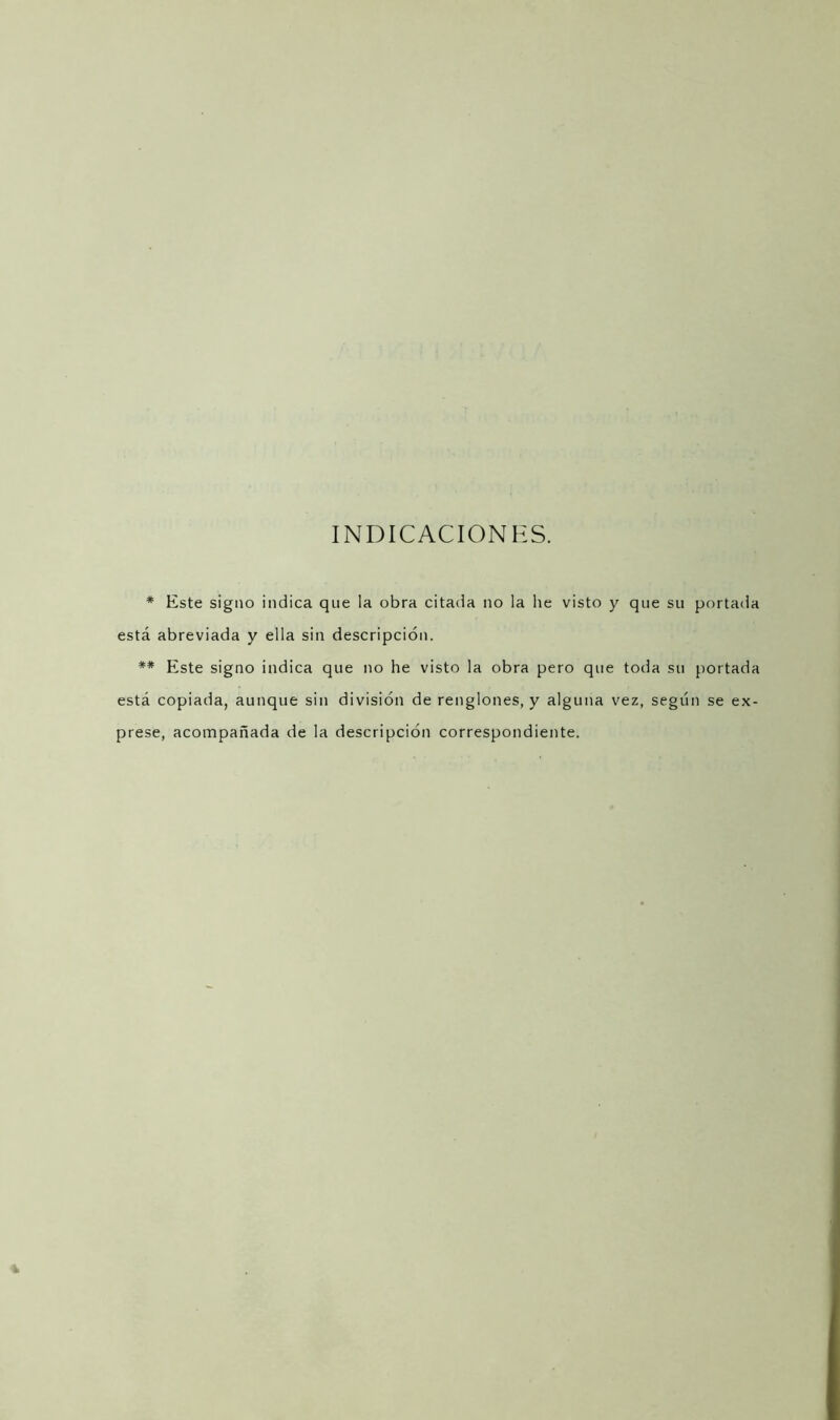 INDICACIONES. * Este signo indica que la obra citada no la he visto y que su portada está abreviada y ella sin descripción. ** Este signo indica que no he visto la obra pero que toda su portada está copiada, aunque sin división de renglones, y alguna vez, según se ex- prese, acompañada de la descripción correspondiente.