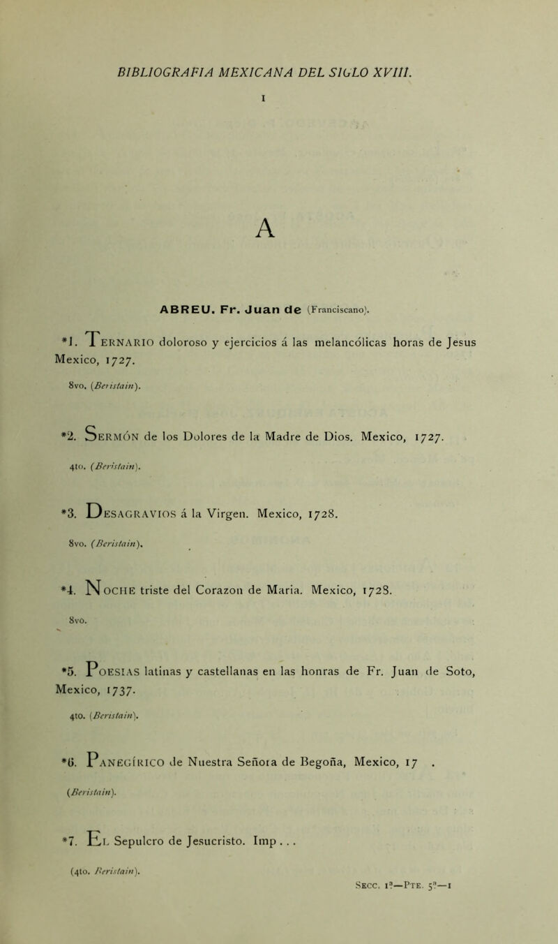 i ABREU. Fr. Juan de (Franciscano'. *1. Tern ARIO doloroso y ejercicios á las melancólicas horas de Jesús México, 1727. 8vo, (Beristain). *2. Sermón de los Dolores de la Madre de Dios. México, 1727. 4to. (Beristain). *3. Desagravios á la Virgen. México, 1728. 8vo. (Beristain). *4. NociIE triste del Corazón de Maria. México, 1728. 8vo. *5. Poesías latinas y castellanas en las honras de Fr. Juan de Soto, México, 1737. 4to. (Beristain). #l>. Panegírico de Nuestra Señora de Begoña, México, 17 . (Beristain). *7. El Sepulcro de Jesucristo. Itnp . .. (4to. Beristain'). Secc, i?—Pte. 5?—1