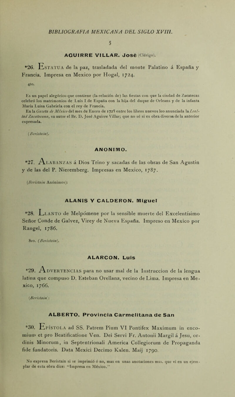 5 AGUI RRE VILLAR. José (Clérigo). *20. Estatua de la paz, trasladada del monte Palatino á España y Francia. Impresa en México por Hogal, 1724. 4to. Es un papel alegórico que contiene (la relación de) las fiestas con que la cindad de Zacatecas celebró los matrimonios de Luis I de España con la hija del duque de Orleans y de la infanta María Luisa Gabriela con el rey de Francia. En la Gazeta de México del mes de Enero de 172S entre los libros nuevos leo anunciada la Leal- tad Zacatecana, su autor el Br. D. José Aguirre Villar; que no sé si es obra diversa de la anterior expresada. (Beristain). ANONIMO. *27. A LABANZAS á Dios Trino y sacadas de las obras de San Agustín y de las del P. Nieremberg. Impresas en México, 1787. (Beristain Anónimos): ALANIS Y CALDERON. Miguel *28. Llanto de Melpómene por la sensible muerte del Excelentísimo Señor Conde de Galvez, Virey de Nueva España. Impreso en México por Rangel, 1786. 8vo. (Beristain). ALARCON. LUÍS *29. A.DVERTENCIAS para no usar mal de la Instrucción de la lengua latina que compuso D. Esteban Orellana, vecino de Lima. Impresa en Mé- xico, 1766. {Beristain: ALBERTO,. Provincia Carmelitana de San *30. Epístola ad SS. Patrem Pium VI Pontifex Máximum in enco- mium et pro Beatificatione Ven. Dei Serví Fr. Antonii Margil á Jesu, or- dinis Minorum, in Septentrionali America Collegiorum de Propaganda fule fundatoris. Data Mexici Décimo Kalen. Maij 1790. No expresa Beristain si se imprimió ó no, mas en unas anotaciones mss. que vi en un ejem- plar de esta obra dice: “Impresa en México.”