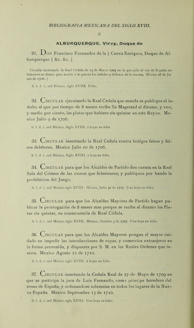 6 ALBURQUERQUE. Virey, Duque de 31. Don Francisco Fernandez de la | Cueva Enriquez, Duque de Al- burquerque | &c. &c. | Circular insertando la Real Cédula de 13 de Marzo 1705 en la que pide el rey de España un donativo en dinero para acudir á la guerra los infieles y defensa de la corona. México 28 de Ju- nio de 1706. | S. 1. d i. sed México, siglo XVIII. Folio. 32. CIRCULAR ejecutando la Real Cédula que manda se publi que el in- dulto al que por tiempo de 8 meses recibe Su Magestad al diezmo, y vno, y medio por ciento, las platas que hubiere sin quintar en este Reyno. Mé- xico Julio 9 de 1706. S. 1. d. i. sed México, Siglo XVIII. 2 hojas en folio 33. ClRCULAR insertando la Real Cédula contra testigos falsos y fal- sos delatores. México Julio 10 de 1706. S. 1. d. i. sed México, Siglo XVIII. 1 hoja en folio. 34. ClRCULAR para que los Alcaldes de Partido den cuenta en la Real Sala del Crimen de las causas que fulminaren; y publiquen por bando la prohibición del Juego. S. 1. d. i. sed México siglo XVIII. México, Julio 30 de 1707. Una hoja en folio. 35. v^IRCULAR para que los Alcaldes Mayores de Partido hagan pu- blicar la prorrogación de 8 meses mas porque se recibe al diezmo las Pla- tas sin quintar, en consecuencia de Real Cédula. S. 1. d. i. sed México siglo XVIII. México, Octubre 3 de 1707. Una hoja en folio. 30. ClRCULAR para que los Alcaldes Mayores pongan el mayor cui- dado en impedir las introducciones de ropas, y comercios extranjeros en la forma prevenida, y dispuesta por S. M. en las Reales Ordenes que in- serta. México Agosto 22 de 1710. S. 1. d. i. sed México siglo XVIII. 2 hojas en folio. 37. ClRCULAR insertando la Cédula Real de 27 de Mayo de 1709 en que se participa la jura de Luis Fernando, como principe heredero del trono de España, y ordenándose solemnise en todos los lugares de la Nue- va España. México Septiembre 13 de 1710. S. 1. d. i. sed México siglo XVIII. Una hoja en folio.