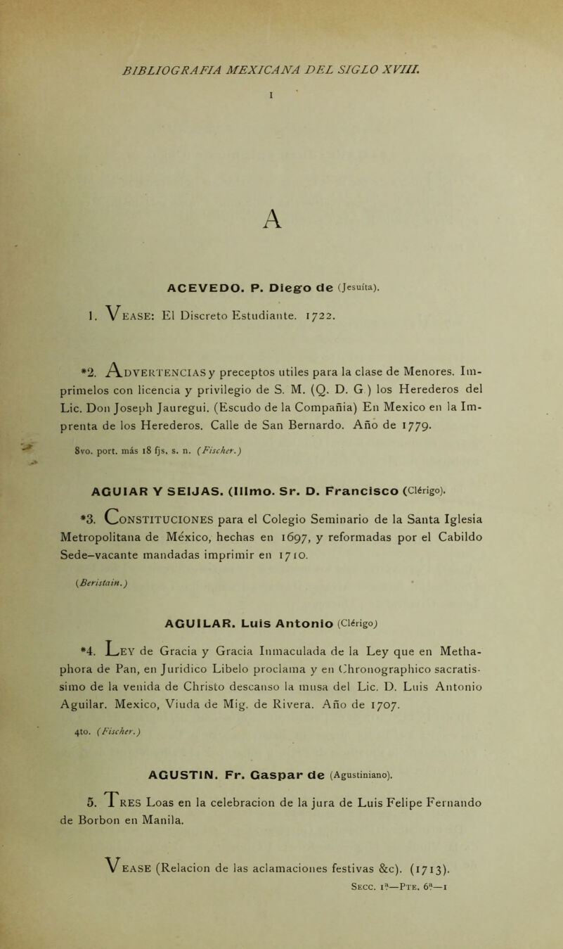 i A ACEVEDO. P. Diego de (Jesuíta). 1. VeasE: El Discreto Estudiante. 1722. *2. Advertencias y preceptos útiles para la clase de Menores. Im- prímelos con licencia y privilegio de S. M. (Q. D. G ) los Herederos del Lie. Don Joseph Jauregui. (Escudo de la Compañía) En México en la Im- prenta de los Herederos. Calle de San Bernardo. Año de 1779- 8vo. port. más 18 fjs, s. n. (Fischer.) AGUIAR Y SEIJAS. (Illmo. Sr. D. Francisco (Clérigo). *3. Constituciones para el Colegio Seminario de la Santa Iglesia Metropolitana de México, hechas en 1697, Y reformadas por el Cabildo Sede-vacante mandadas imprimir en 1710. (Beristain.) AGUI LAR. Luis Antonio (Clérigo; *4. Ley de Gracia y Gracia Inmaculada de la Ley que en Metha- phora de Pan, en Jurídico Libelo proclama y en Chronographico sacratí- simo de la venida de Christo descanso la musa del Lie. D. Luis Antonio Aguilar. México, Viuda de Mig. de Rivera. Año de 1707. 4to. (Fischer.) AGUSTIN. Fr. Gaspar de (Agustiniano). 5. Tres Loas en la celebración de la jura de Luis Felipe Fernando de Borbon en Manila. Vease (Relación de las aclamaciones festivas &c). (1713). Secc. i?—Pte. 6?—1