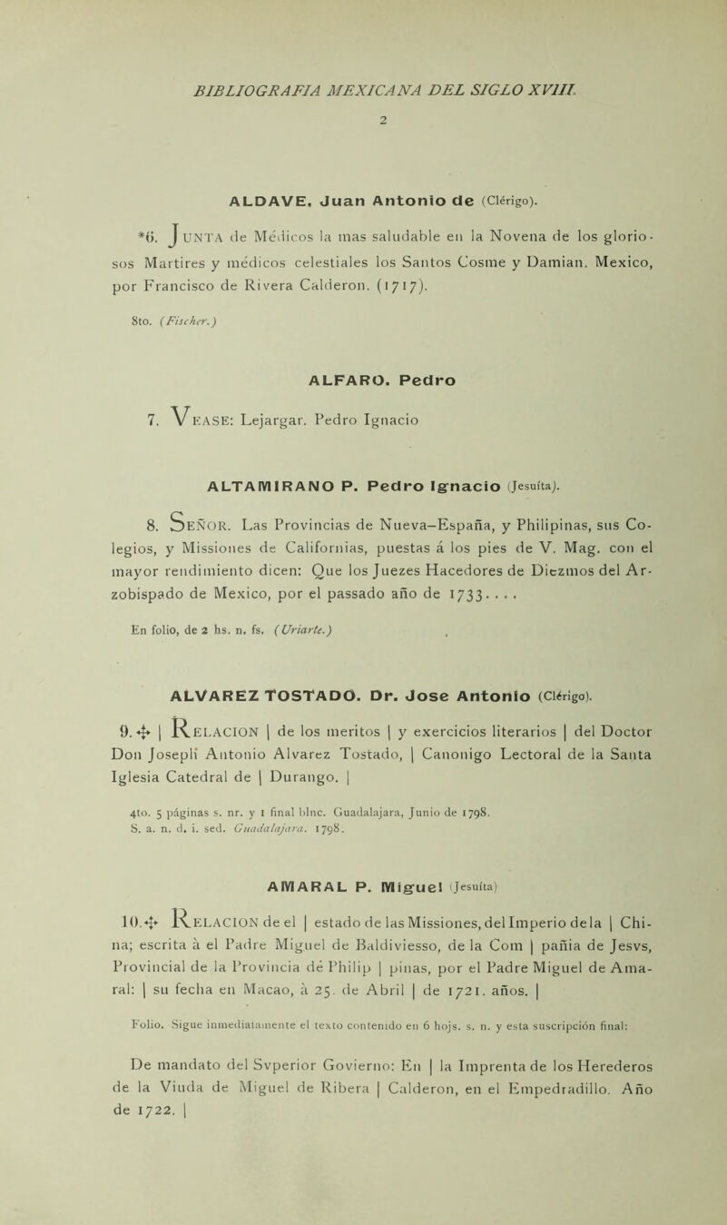 2 ALDAVE. Juan Antonio de (Clérigo). #í). J UNTA de Médicos la mas saludable en la Novena de los glorio- sos Mártires y médicos celestiales los Santos Cosme y Damian, México, por Francisco de Rivera Calderón. (1717). 8to. (Fischer.) ALFARO. Pedro 7. VEASE: Lejargar. Pedro Ignacio ALTAMIRANO P. Pedro Ignacio (Jesuíta). 8. Señor. Las Provincias de Nueva-España, y Philipinas, sus Co- legios, y Missiones de Californias, puestas á los pies de V. Mag. con el mayor rendimiento dicen: Que los Juezes Hacedores de Diezmos del Ar- zobispado de México, por el passado año de 1733. . . . En folio, de 2 hs. n. fs. (Criarte.) ALVAREZ TOSTADO. Dr. José Antonio (Clérigo). 9.4 I R ELACION | de los méritos | y exercicios literarios | del Doctor Don Joseplí Antonio Alvarez Tostado, | Canónigo Lectoral de la Santa Iglesia Catedral de \ Durango. ¡ 4to. 5 páginas s. nr. y I final bine. Guadalajara, Junio de 1798. S. a. n. d. i. sed. Guadalajara. 1798. AIVIARAL P. Miguel Jesuíta) 10.«I* l^.ELACION de el | estado de las Missiones, del Imperio déla | Chi- na; escrita á el Padre Miguel de Baldiviesso, de la Com | pañia de Jesvs, Provincial de la Provincia dé Philip ¡ pinas, por el Padre Miguel de Ama- ral: | su fecha en Macao, á 25. de Abril | de 1721. años. | Folio. Sigue inmediatamente el texto contenido en 6 hojs. s. n. y esta suscripción final: De mandato del Svperior Govierno: En | la Imprenta de los Herederos de la Viuda de Miguel de Ribera | Cald eron, en el Empedradillo. Ano de 1722. |