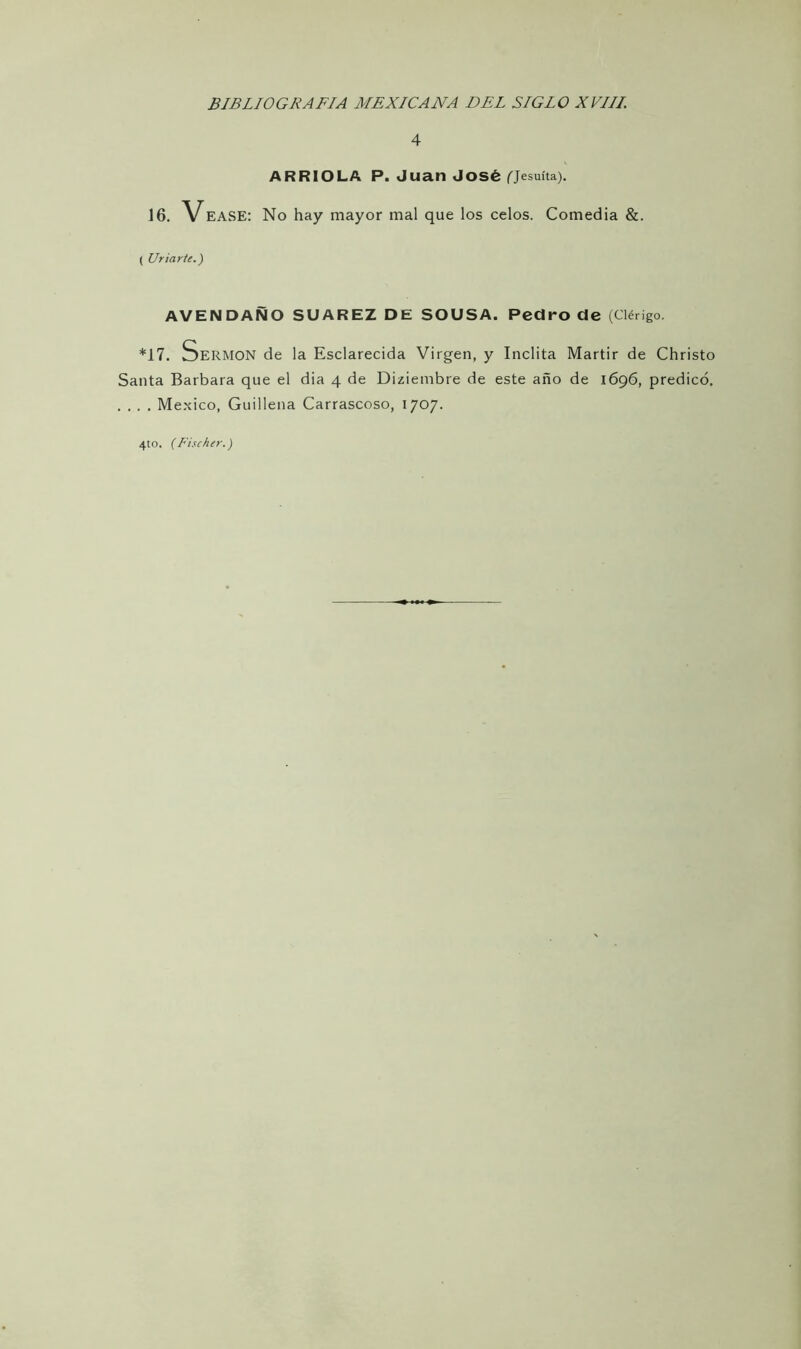 4 ARRIOLA P. Juan José (jesuíta). 16. Vease: No hay mayor mal que los celos. Comedia &. ( Uriarte.) AVENDAÑO SUAREZ DE SOUSA. Pedro de (Clérigo. *17. Sermón de la Esclarecida Virgen, y Inclita Mártir de Christo Santa Barbara que el dia 4 de Diziembre de este año de 1696, predicó. . . . . México, Guillena Carrascoso, 1707. 4to. (Fischer.)