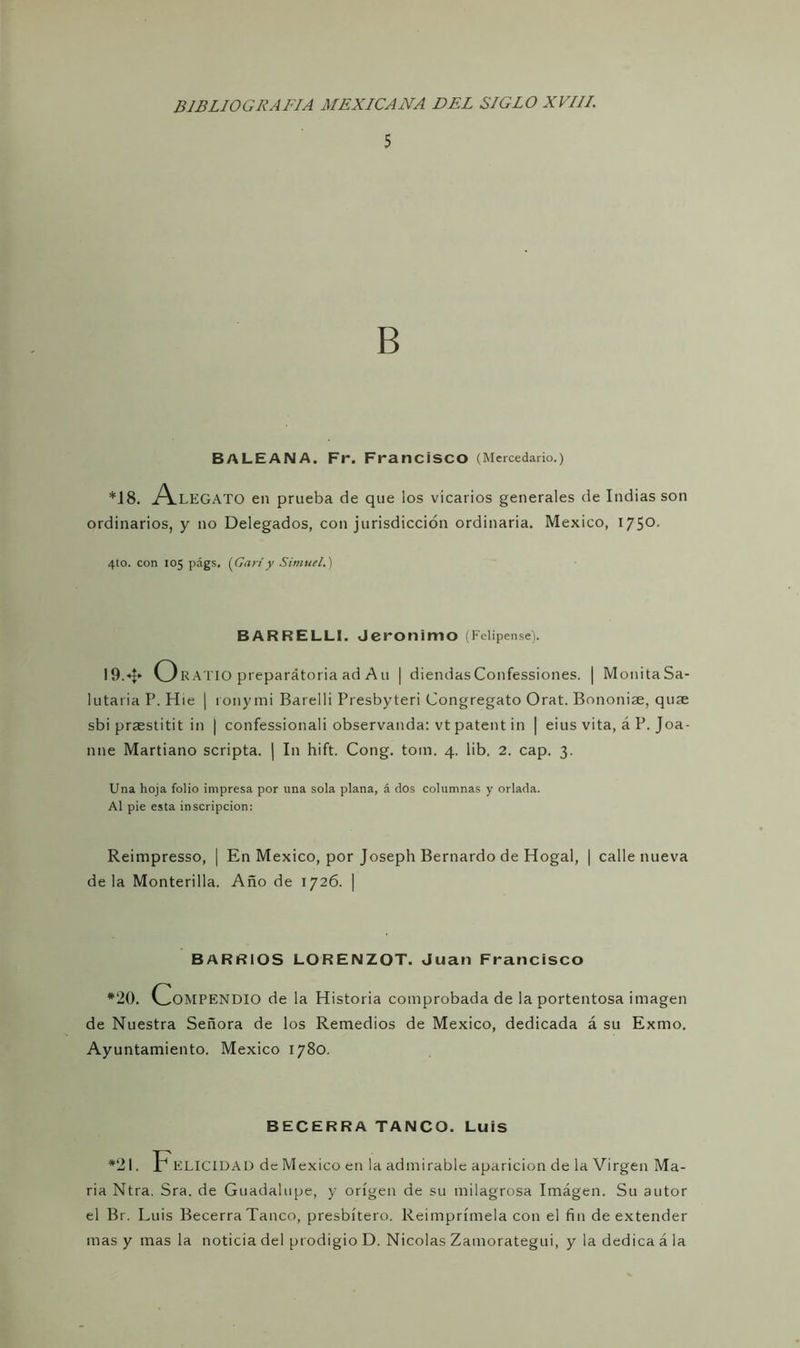 5 B BALEANA. Fr. Francisco (Mercedario.) *18. A.LEGATO en prueba de que ios vicarios generales de Indias son ordinarios, y no Delegados, con jurisdicción ordinaria. México, 175o- 4to. con 105 págs, [Cariy Sirnuel.) BAR RELLI. Jerónimo (Felipense). 19.* O RATIO preparátoria ad A11 | diendas Confessiones. | Mónita Sa- lutaria P. Hie | ronymi Barelli Presbyteri Congregato Orat. Bononiae, quae sbi praestitit in | confessionali observanda: vt patent in | eius vita, á P. Joa- nne Martiano scripta. | I11 hift. Cong. tom. 4. lib. 2. cap. 3. Una hoja folio impresa por una sola plana, á dos columnas y orlada. Al pie esta inscripción: Reimpresso, | En México, por Joseph Bernardo de Hogal, | calle nueva déla Monterilla. Año de 1726. | BARRIOS LORENZOT. Juan Francisco *20. Compendio de la Historia comprobada de la portentosa imagen de Nuestra Señora de los Remedios de México, dedicada á su Exmo. Ayuntamiento. México 1780. BECERRA TANCO. Luis *21. FELICIDAD de México en la admirable aparición de la Virgen Ma- ría Ntra. Sra. de Guadalupe, y origen de su milagrosa Imágen. Su autor el Br. Luis Becerra Tanco, presbítero. Reimprímela con el fin de extender mas y mas la noticia del prodigio D. Nicolás Zamorategui, y la dedica á la