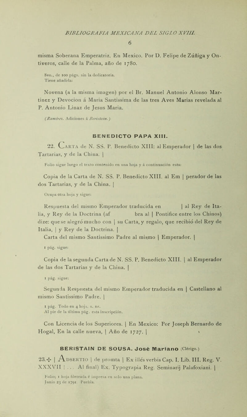 6 misma Soberana Emperatriz. En México. Por D. Felipe de Zúñiga y On- tiveros, calle de la Palma, año de 1780. 8vo., de 100 págs. sin la dedicatoria. Tiene añadida: Novena (a la misma imagen) por el Br. Manuel Antonio Alonso Mar- tínez y Devoción á María Santissima de las tres Aves Marías revelada al P. Antonio Linaz de Jesús Maria. (Ramírez. Adiciones á Beristain.) BENEDICTO PAPA XIII. 22. COARTA de N. SS. P. Benedicto XIII: al Emperador | de las dos Tartanas, y de la China. ¡ Folio sigue luego el texto contenido en una hoja y á continuación esta: Copia de la Carta de N. SS. P. Benedicto XIII. al Em | perador de las dos Tartanas, y de la China. | Ocupa otra hoja y sigue: Respuesta del mismo Emperador traducida en | al Rey de Ita- lia, y Rey de la Doctrina (af bra al | Pontifice entre los Chinos) dize: que se alegró mucho con | su Carta, y regalo, que recibió del Rey de Italia, | y Rey de la Doctrina. | Carta del mismo Santissimo Padre al mismo | Emperador. | I pág. sigue: Copia de la segunda Carta de N. SS. P. Benedicto XIII. | al Emperador de las dos Tartarias y de la China. | I pág. sigue: Segunda Respuesta del mismo Emperador traducida en | Castellano al mismo Santissimo Padre. | 1 pág. Todo en 4 hojs. s. nr. Al pie de la última pág. esta inscripción. Con Licencia de los Superiores. | En México: Por Joseph Bernardo de Hogal, En la calle nueva, | Año de 1727. ¡ < BERISTAIN DE SOUSA. José Mariano (Clérigo.) 23.| A.DSERTIO | de promta | Ex illés verbis Cap. I. Lib. III. Reg. V. XXX\rII | . . . Al final) Ex. Typograpia Reg. Seminarij Palafoxiani. | Folio; 1 hoja fileteada é impresa en solo una plana.