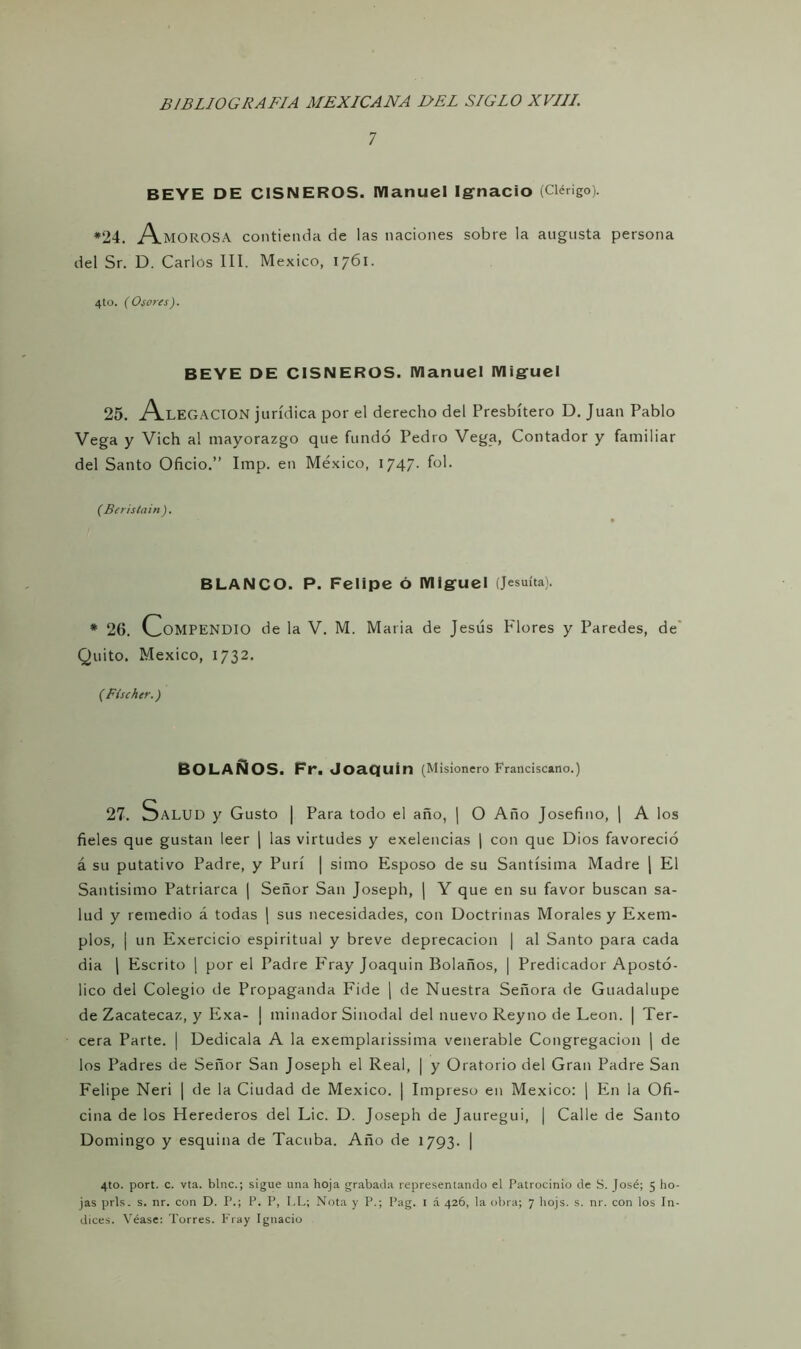 7 BEYE DE CISNEROS. Manuel Ignacio (Clérigo). *24. Amorosa contienda de las naciones sobre la augusta persona del Sr. D. Carlos III. México, 1761. 4to. (Osores). BEYE DE CISNEROS. Manuel Miguel 25. Alegación jurídica por el derecho del Presbítero D. Juan Pablo Vega y Vich al mayorazgo que fundó Pedro Vega, Contador y familiar del Santo Oficio.” Imp. en México, 1747. fol. (Berisíain). BLANCO. P. Felipe Ó Miguel (Jesuíta). * 26. Compendio de la V. M. Maria de Jesús Flores y Paredes, de Quito. México, 1732. ( Fischer.) BOLAÑOS. Fr. Joaquín (Misionero Franciscano.) 27. Salud y Gusto | Para todo el año, | O Año Josefino, | A los fieles que gustan leer | las virtudes y exelencias | con que Dios favoreció á su putativo Padre, y Purí | simo Esposo de su Santísima Madre | El Santísimo Patriarca | Señor San Joseph, | Y que en su favor buscan sa- lud y remedio á todas | sus necesidades, con Doctrinas Morales y Exem- plos, | un Exercicio espiritual y breve deprecación | al Santo para cada dia | Escrito | por el Padre Fray Joaquin Bolaños, | Predicador Apostó- lico del Colegio de Propaganda Fide | de Nuestra Señora de Guadalupe de Zacatecaz, y Exa- j minador Sinodal del nuevo Reyno de León. | Ter- cera Parte. | Dedícala A la exemplarissima venerable Congregación j de los Padres de Señor San Joseph el Real, | y Oratorio del Gran Padre San Felipe Neri | de la Ciudad de México. | Impreso en México: | En la Ofi- cina de los Herederos del Lie. D. Joseph de Jauregui, | Calle de Santo Domingo y esquina de Tacuba. Año de 1793. | 4to. port. c. vta. bine.; sigue una hoja grabada representando el Patrocinio de S. José; 5 ho- jas prls. s. nr. con D. P.; P. P, I.L; Nota y P.; Pag. I á 426, la obra; 7 hojs. s. nr. con los In- dices. Véase: Torres. Fray Ignacio