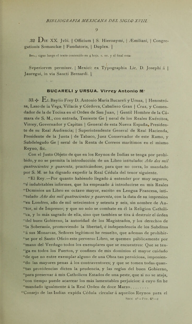 9 .32 DlE XX. Jvlii. | Officium | S. Hieronymi, | zEmiliani, | Congre- gationis Sotnaschae | Fundatoris, | Dúplex. | 8vo.; signe luego el texto contenido en 4 hojs. s. nr. y al final esta: Svperiorvm permissv. | Mexici: ex Typographia Lie. D. Josephi á | Jauregui, in via Saucti Bernardi. | BUCARELI y URSUA. Virrey Antonio IV11 33. El Baylio Frey D. Antonio Maria Bucareli y Ursua, | Henostró- sa, Laso de ia Vega, Villacís y Córdova, Caballero Gran | Cruz, y Comen- dador de la de Tocina en el Orden de San Juan, | Gentil Hombre de la Cá- mara de S. M., con entrada, Teniente Ge | neral de los Reales Exércitos, Virrey, Governador y Capitán | General de esta Nueva España, Presiden- te de su Real Audiencia; | Superintendente General de Real Hacienda, Presidente de la Junta | de Tabaco, Juez Conservador de este Ramo, y Subdelegado Ge | neral de la Renta de Correos marítimos en el mismo Reyno, &c. Con el Justo Objeto de que en los Reynos de Indias se tenga por prohi- bido, y no se permita la introducción de un Libro intitulado: Año dos mil qualrocientos y quarenta, practicándose, para que no corra, lo mandado por S. M. se ha dignado expedir la Real Cédula del tenor siguiente. “El Rey. — Por quanto habiendo llegado á entender por muy seguros, “é indubitables informes, que ha empezado á introducirse en mis Reales “Deminios un Libro en octavo mayor, escrito en Lengua Francesa, inti- tulado Año dos mil quatrocientos y quarenta, con la data de su impresión “en Londres, año de mil setecientos y setenta y seis, sin nombre de Au- tor, ni de Impresor; y que no solo se combate en él la Religión Cathóli- “ca, y lo más sagrado de ella, sino que también se tira á destruir el orden “del buen Gobierno, la autoridad de los Magistrados, y los derechos de “la Soberanía, promoviendo la libertad, é independencia de los Subditos “á sus Monarcas, Señores legítimos: he resuelto, que ademas de prohibir- te por el Santo Oficio este perverso Libro, se quemen públicamente por “mano del Verdugo todos los exemplares que se encuentren: Que se ten- “ga en todos los Puertos, y confines de mis dominios el mayor cuidado “de que no entre exemplar alguno de una Obra tan perniciosa, imponien- “do las mayores penas á los contraventores; y que se tomen todas quan- “tas providencias dicten la prudencia, y las reglas del buen Gobierno, “para preservar á mis Catholicos Estados de una peste, que si no se ataja, “con tiempo puede acarrear los más lamentables perjuicios: á cuyo fin he “mandado igualmente á la Real Orden de doce Marzo “Consejo de las Indias expida Cédula circular á aquellos Reynos para el Secc i? —I’tk. 6a—2